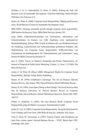 Holliday, C. O. Jr./ Schmidheiny, S./ Watts, P. (2002): Walking the Talk. The
Business Case for Sustainable Development. Greenleaf Publishing, Berrett-Koehler
Publishers, San Francisco, CA.

Holme, R./ Watts, P. (2000): Corporate Social Responsibility. Making good business
sense. World Business Council for Sustainable Development, Genf.

IBM (2008): Attaining sustainable growth through corporate social responsibility.
IBM Institute for Business Value. IBM Global Services, Somers, NY.

imug (2006): CSR-Informationsbedarf von Verbrauchern. Informations- und
Einkaufsverhalten im Kontext von CSR. Ergebnisse einer repräsentativen
Haushaltsbefragung, Februar 2006. Erstellt im Rahmen des vom Bundesministerium
für Ernährung, Landwirtschaft und Verbraucherschutz geförderten Projektes „Die
Wahrnehmung von Corporate Social Responsibility (CSR)-Aktivitäten von
Unternehmen als Handlungsoption für Verbraucherinnen und Verbraucher“, imug
Institut für Markt-Umwelt-Gesellschaft e.V.

Iyer, E. (2003): Theory of Alliances: Partnership and Partner Characteristics. In:
Journal of Nonprofit & Public Sector Marketing, Volume: 11, Issue 1, 2/3/2003, The
Haworth Press Inc.

Jonker, J./ de Witte, M. (Hrsg.) (2006): Management Models for Corporate Social
Responsibility. Springer Verlag, Berlin, Heidelberg.

Kanter, R. M. (1994): Collaborative Advantage: The Art of Alliances. Harvard
Business Review, July-August 1994, Harvard Business School Publishing, Boston.

Kanter, R. M. (1999): From Spare Change to Real Change. The Social Sector as Beta
Site for Business Innovation. In: Harvard Business Review on Corporate
Responsibility, Harvard Business School Publishing Corporation, Boston MA, 2003:
189-213.

Köhler, S. /Haderlein, A. (2007): Die neue Business Moral. Corporate Social
Responsibility prägt die Märkte von morgen. Zukunftsinstitut GmbH.

Kotler, P./ Lee, N. (2005): Corporate Social Responsibility. Doing the Most Good for
Your Company and Your Cause. John Wiley & Sons Inc., Hoboken, New Jersey.

Letts, C./ Ryan, W./ Grossmann, A. (1997): Virtuous Capital: what foundations can
learn from venture capital. Harvard Business Review – 97207, March-April 1997,
Cambridge, MA, USA.

                                                                                 93
 