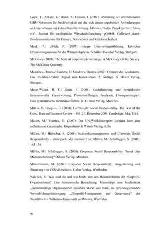 Loew, T./ Ankele, K./ Braun, S./ Clausen, J. (2004): Bedeutung der internationalen
CSR-Diskussion für Nachhaltigkeit und die sich daraus ergebenden Anforderungen
an Unternehmen mit Fokus Berichterstattung. Münster, Berlin. Projektpartner: future
e.V., Institut für ökologische Wirtschaftsforschung gGmbH. Gefördert durch:
Bundesministerium für Umwelt, Naturschutz und Reaktorsicherheit.

Maak,      T./   Ulrich,   P.   (2007):   Integre   Unternehmensführung.   Ethisches
Orientierungswissen für die Wirtschaftspraxis. Schäffer-Poeschel Verlag, Stuttgart.

McKinsey (2007): The State of corporate philanthropy: A McKinsey Global Survey.
The McKinsey Quarterly.

Meadows, Donella/ Randers, J./ Meadows, Dennis (2007): Grenzen des Wachstums.
Das 30-Jahre-Update. Signal vom Kurswechsel. 2. Auflage, S. Hirzel Verlag,
Stuttgart.

Meier-Walser, R. C./ Stein, P. (2004): Globalisierung und Perspektiven
Internationaler Verantwortung. Problemstellungen, Analysen, Lösungsstrategien:
Eine systematische Bestandsaufnahme. K. G. Saur Verlag, München.

Mirvis, P./ Googins, B. (2004): Forethought Social Responsibility. The Best of the
Good. Harvard Business Review – F0412F, December 2004, Cambridge, MA, USA.

Müller, M./ Fuentes, U. (2007): Der UN-Weltklimareport: Bericht über eine
aufhaltsame Katastrophe. Kiepenheuer & Witsch Verlag, Köln.

Müller, M./ Hübscher, S. (2008): Stakeholdermanagement und Corporate Social
Responsibility – strategisch oder normativ? In: Müller, M./ Schaltegger, S. (2008):
143-158.

Müller, M./ Schaltegger, S. (2008): Corporate Social Responsibility. Trend oder
Modeerscheinung? Oekom Verlag, München.

Münstermann, M. (2007): Corporate Social Responsibility. Ausgestaltung und
Steuerung von CSR-Aktivitäten. Gabler Verlag, Wiesbaden.

Nährlich, S.: Was sind die und was bleibt von den Besonderheiten der Nonprofit-
Organisationen? Eine ökonomische Betrachtung. Manuskript zum Studienkurs
„Gemeinnützige Organisationen zwischen Markt und Staat„ im berufsbegleitenden
Weiterbildungsstudiengang       „Nonprofit-Management      and   Governance“     der
Westfälischen Wilhelms-Universität zu Münster, Westfalen.



94
 