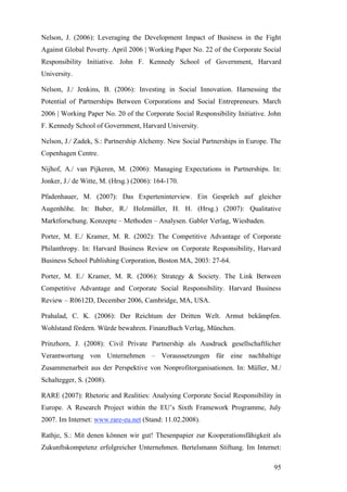 Nelson, J. (2006): Leveraging the Development Impact of Business in the Fight
Against Global Poverty. April 2006 | Working Paper No. 22 of the Corporate Social
Responsibility Initiative. John F. Kennedy School of Government, Harvard
University.

Nelson, J./ Jenkins, B. (2006): Investing in Social Innovation. Harnessing the
Potential of Partnerships Between Corporations and Social Entrepreneurs. March
2006 | Working Paper No. 20 of the Corporate Social Responsibility Initiative. John
F. Kennedy School of Government, Harvard University.

Nelson, J./ Zadek, S.: Partnership Alchemy. New Social Partnerships in Europe. The
Copenhagen Centre.

Nijhof, A./ van Pijkeren, M. (2006): Managing Expectations in Partnerships. In:
Jonker, J./ de Witte, M. (Hrsg.) (2006): 164-170.

Pfadenhauer, M. (2007): Das Experteninterview. Ein Gespräch auf gleicher
Augenhöhe. In: Buber, R./ Holzmüller, H. H. (Hrsg.) (2007): Qualitative
Marktforschung. Konzepte – Methoden – Analysen. Gabler Verlag, Wiesbaden.

Porter, M. E./ Kramer, M. R. (2002): The Competitive Advantage of Corporate
Philanthropy. In: Harvard Business Review on Corporate Responsibility, Harvard
Business School Publishing Corporation, Boston MA, 2003: 27-64.

Porter, M. E./ Kramer, M. R. (2006): Strategy & Society. The Link Between
Competitive Advantage and Corporate Social Responsibility. Harvard Business
Review – R0612D, December 2006, Cambridge, MA, USA.

Prahalad, C. K. (2006): Der Reichtum der Dritten Welt. Armut bekämpfen.
Wohlstand fördern. Würde bewahren. FinanzBuch Verlag, München.

Prinzhorn, J. (2008): Civil Private Partnership als Ausdruck gesellschaftlicher
Verantwortung von Unternehmen – Voraussetzungen für eine nachhaltige
Zusammenarbeit aus der Perspektive von Nonprofitorganisationen. In: Müller, M./
Schaltegger, S. (2008).

RARE (2007): Rhetoric and Realities: Analysing Corporate Social Responsibility in
Europe. A Research Project within the EU’s Sixth Framework Programme, July
2007. Im Internet: www.rare-eu.net (Stand: 11.02.2008).

Rathje, S.: Mit denen können wir gut! Thesenpapier zur Kooperationsfähigkeit als
Zukunftskompetenz erfolgreicher Unternehmen. Bertelsmann Stiftung. Im Internet:

                                                                                95
 