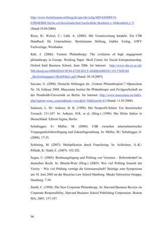 http://www.bertelsmann-stiftung.de/cps/rde/xchg/SID-0A000F14-
EDD4EB6E/bst/hs.xsl/downloads.htm?suchrubrik=&submit.x=68&submit.y=5
(Stand 10.04.2008).

Riess, B./ Welzel, C./ Lüth, A. (2008): Mit Verantwortung handeln. Ein CSR
Handbuch für Unternehmer. Bertelsmann Stiftung, Gabler Verlag, GWV
Fachverlage, Wiesbaden.

Rob, J. (2006): Venture Philanthropy: The evolution of high engagement
philanthropy in Europe. Working Paper. Skoll Centre for Social Entrepreneurship.
Oxford Saïd Business School, June 2006. Im Internet: http://www.sbs.ox.ac.uk/
NR/rdonlyres/69066DA9-9E94-473D-B1CF-6848BA000343/1917/SID188
_Skollwhitepaperv3RobJOhn1.pdf (Stand: 28.10.2007).

Saccani, S. (2008): Deutsche Stiftungen als ‚Venture Philanthropists’? Opusculum
Nr. 24, Februar 2008. Maecenata Institut für Philanthropie und Zivilgesellschaft an
der Humboldt-Universität zu Berlin. Im Internet: http://www.maecenata.eu/index.
php?option=com_content&task=view&id=30&Itemid=63 (Stand: 11.03.2008).

Salamon, L. M./ Anheier, H. K. (1998): Der Nonprofit-Sektor: Ein theoretischer
Versuch: 211-247. In: Anheier, H.K. et al. (Hrsg.) (1998): Der Dritte Sektor in
Deutschland. Edition Sigma, Berlin.

Schaltegger,     S./   Müller,   M.   (2008):   CSR   zwischen   unternehmerischer
Vergangenheitsbewältigung und Zukunftsgestaltung. In: Müller, M./ Schaltegger, S.
(2008): 17-35.

Schöning, M. (2007): Multiplikation durch Franchising. In: Achleitner, A.-K./
Pöllath, R./ Stahl, E. (2007): 192-202.

Segna, U. (2005): Rechnungslegung und Prüfung von Vereinen – Reformbedarf im
deutschen Recht. In: Bösche/Walz (Hrsg.) (2005): Wie viel Prüfung braucht der
Verein – Wie viel Prüfung verträgt die Genossenschaft? Beiträge zum Symposium
am 10. Juni 2005 an der Bucerius Law School Hamburg. Mauke Schweitzer Gruppe,
Hamburg: 7-30.

Smith, C. (1994): The New Corporate Philanthropy. In: Harvard Business Review on
Corporate Responsibility, Harvard Business School Publishing Corporation, Boston
MA, 2003: 157-187.




96
 