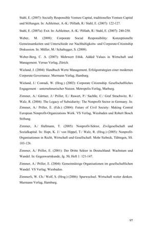 Stahl, E. (2007): Socially Responsible Venture Capital, traditionelles Venture Capital
und Stiftungen. In: Achleitner, A.-K./ Pöllath, R./ Stahl, E. (2007): 122-127.

Stahl, E. (2007a): Exit. In: Achleitner, A.-K./ Pöllath, R./ Stahl, E. (2007): 240-250.

Weber,      M.   (2008):     Corporate     Social     Responsibility:   Konzeptionelle
Gemeinsamkeiten und Unterschiede zur Nachhaltigkeits- und Corporate-Citizenship
Diskussion. In: Müller, M./ Schaltegger, S. (2008).

Weber-Berg, C. A. (2007): Mehrwert Ethik. Added Values in Wirtschaft und
Management. Versus Verlag, Zürich.

Wieland, J. (2004): Handbuch Werte Management. Erfolgsstrategien einer modernen
Corporate Governance. Murmann Verlag, Hamburg.

Wieland, J./ Conradi, W. (Hrsg.) (2002): Corporate Citizenship. Gesellschaftliches
Engagement – unternehmerischer Nutzen. Metropolis-Verlag, Marburg.

Zimmer, A./ Gärtner, J./ Priller, E./ Rawert, P./ Sachße, C./ Graf Strachwitz, R./
Walz, R. (2004): The Legacy of Subsidiarity: The Nonprofit Sector in Germany. In:
Zimmer, A./ Priller, E. (Eds.) (2004): Future of Civil Society: Making Central
European Nonprofit-Organizations Work. VS Verlag, Wiesbaden und Robert Bosch
Stiftung.

Zimmer, A./ Hallmann, T. (2005): Nonprofit-Sektor, Zivilgesellschaft und
Sozialkapital. In: Hopt, K. J./ von Hippel, T./ Walz, R. (Hrsg.) (2005): Nonprofit-
Organisationen in Recht, Wirtschaft und Gesellschaft. Mohr Siebeck, Tübingen, SS.
103-126.

Zimmer, A./ Priller, E. (2001): Der Dritte Sektor in Deutschland: Wachstum und
Wandel. In: Gegenwartskunde, Jg. 50, Heft 1: 121-147.

Zimmer, A./ Priller, E. (2004): Gemeinnützige Organisationen im gesellschaftlichen
Wandel. VS Verlag, Wiesbaden.

Zimmerli, W. Ch./ Wolf, S. (Hrsg.) (2006): Spurwechsel. Wirtschaft weiter denken.
Murmann Verlag, Hamburg.




                                                                                      97
 