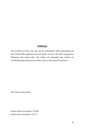 Erklärung

"Ich versichere an Eides statt, dass ich die nachstehende Arbeit eigenständig und
ohne fremde Hilfe angefertigt und mich anderer als der in der Arbeit angegebenen
Hilfsmittel nicht bedient habe. Alle Stellen, die sinngemäß oder wörtlich aus
Veröffentlichungen übernommen wurden, sind als solche kenntlich gemacht."




(Ort, Datum, Unterschrift)




Zeichen (ohne Leerzeichen): 133.680
Zeichen (mit Leerzeichen): 152.175



                                                                              99
 