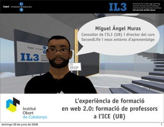 [   1   ]                              Formació de professors a l’ICE




                                            Miguel Ángel Muras
                                    Consultor de l’IL3 (UB) i director del curs
                                    SecondLife i nous entorns d’aprenentatge




                                  L’experiència de formació
                              en web 2.0: formació de professors
                                         a l’ICE (UB)
domingo 29 de junio de 2008                                                       1
 