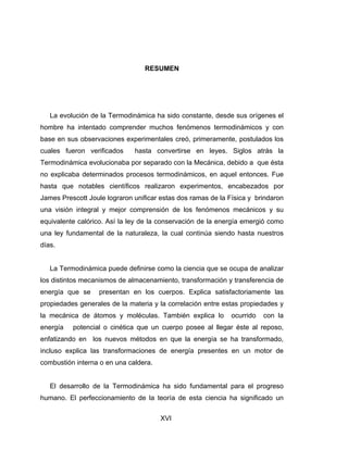 XVI
RESUMEN
La evolución de la Termodinámica ha sido constante, desde sus orígenes el
hombre ha intentado comprender muchos fenómenos termodinámicos y con
base en sus observaciones experimentales creó, primeramente, postulados los
cuales fueron verificados hasta convertirse en leyes. Siglos atrás la
Termodinámica evolucionaba por separado con la Mecánica, debido a que ésta
no explicaba determinados procesos termodinámicos, en aquel entonces. Fue
hasta que notables científicos realizaron experimentos, encabezados por
James Prescott Joule lograron unificar estas dos ramas de la Física y brindaron
una visión integral y mejor comprensión de los fenómenos mecánicos y su
equivalente calórico. Así la ley de la conservación de la energía emergió como
una ley fundamental de la naturaleza, la cual continúa siendo hasta nuestros
días.
La Termodinámica puede definirse como la ciencia que se ocupa de analizar
los distintos mecanismos de almacenamiento, transformación y transferencia de
energía que se presentan en los cuerpos. Explica satisfactoriamente las
propiedades generales de la materia y la correlación entre estas propiedades y
la mecánica de átomos y moléculas. También explica lo ocurrido con la
energía potencial o cinética que un cuerpo posee al llegar éste al reposo,
enfatizando en los nuevos métodos en que la energía se ha transformado,
incluso explica las transformaciones de energía presentes en un motor de
combustión interna o en una caldera.
El desarrollo de la Termodinámica ha sido fundamental para el progreso
humano. El perfeccionamiento de la teoría de esta ciencia ha significado un
 