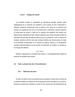 49
2.3.2.4 Trabajo de resorte
Los resortes poseen la capacidad de almacenar energía cuando están
desplazados de su posición de equilibrio o sea cuando se han comprimido o
estirado, podemos comprender esto si atamos una masa en un extremo del
resorte y lo sujetamos del otro y lo comprimimos o estiramos, cuando soltamos
la masa esta se mueve y pasa por la posición de equilibrio del resorte con
determinada velocidad de esta manera sabemos que posee energía cinética la
cual debe de provenir de alguna fuente ya que no podemos crear ni destruir la
energía, podemos afirmar que esta energía cinética que ahora posee la masa
se encontraba almacenada en el resorte de alguna manera y la llamaremos
energía potencial elástica ya que posee “el potencial” de realizar un cambio en
la energía del sistema.
W = ½ kx 2
Donde k representa la constante del resorte y x el desplazamiento desde la
posición de equilibrio del resorte.
2.4 Calor y primera ley de la Termodinámica
2.4.1 Definición de calor
El calor se define como la transferencia de energía a través de la frontera de
un sistema debido a la diferencia de temperaturas entre el sistema y su entorno.
Entonces al igual que el trabajo, el calor es otro mecanismo de transferencia de
 
