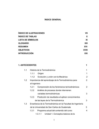 I
ÍNDICE GENERAL
ÍNDICE DE ILUSTRACIONES VII
ÍNDICE DE TABLAS X
LISTA DE SÍMBOLOS XI
GLOSARIO XIII
RESUMEN XVI
OBJETIVOS XVIII
INTRODUCCIÓN XXI
1. ANTECEDENTES 1
1.1 Historia de la Termodinámica 1
1.1.1 Origen 1
1.1.2 Evolución y unión con la Mecánica 2
1.2 Importancia del aprendizaje de la Termodinámica para 2
el ingeniero
1.2.1 Comprensión de los fenómenos termodinámicos 2
1.2.2 Análisis de procesos donde intervienen
variables termodinámicas 3
1.2.3 Predicción de resultados al aplicar conocimientos
de las leyes de la Termodinámica 3
1.3 Enseñanza de la Termodinámica en la Facultad de Ingeniería
de la Universidad de San Carlos de Guatemala 3
1.3.1 Programa actual del contenido del curso 4
1.3.1.1 Unidad 1. Conceptos básicos de la
 