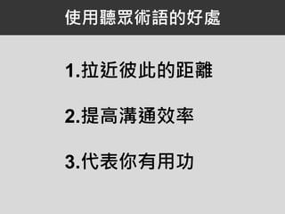 使用聽眾術語的好處
1.拉近彼此的距離
2.提高溝通效率
3.代表你有用功
 