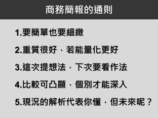 商務簡報的通則
1.要簡單也要細緻
2.重質很好，若能量化更好
3.這次提想法，下次要看作法
4.比較可凸顯，個別才能深入
5.現況的解析代表你懂，但未來呢？
 