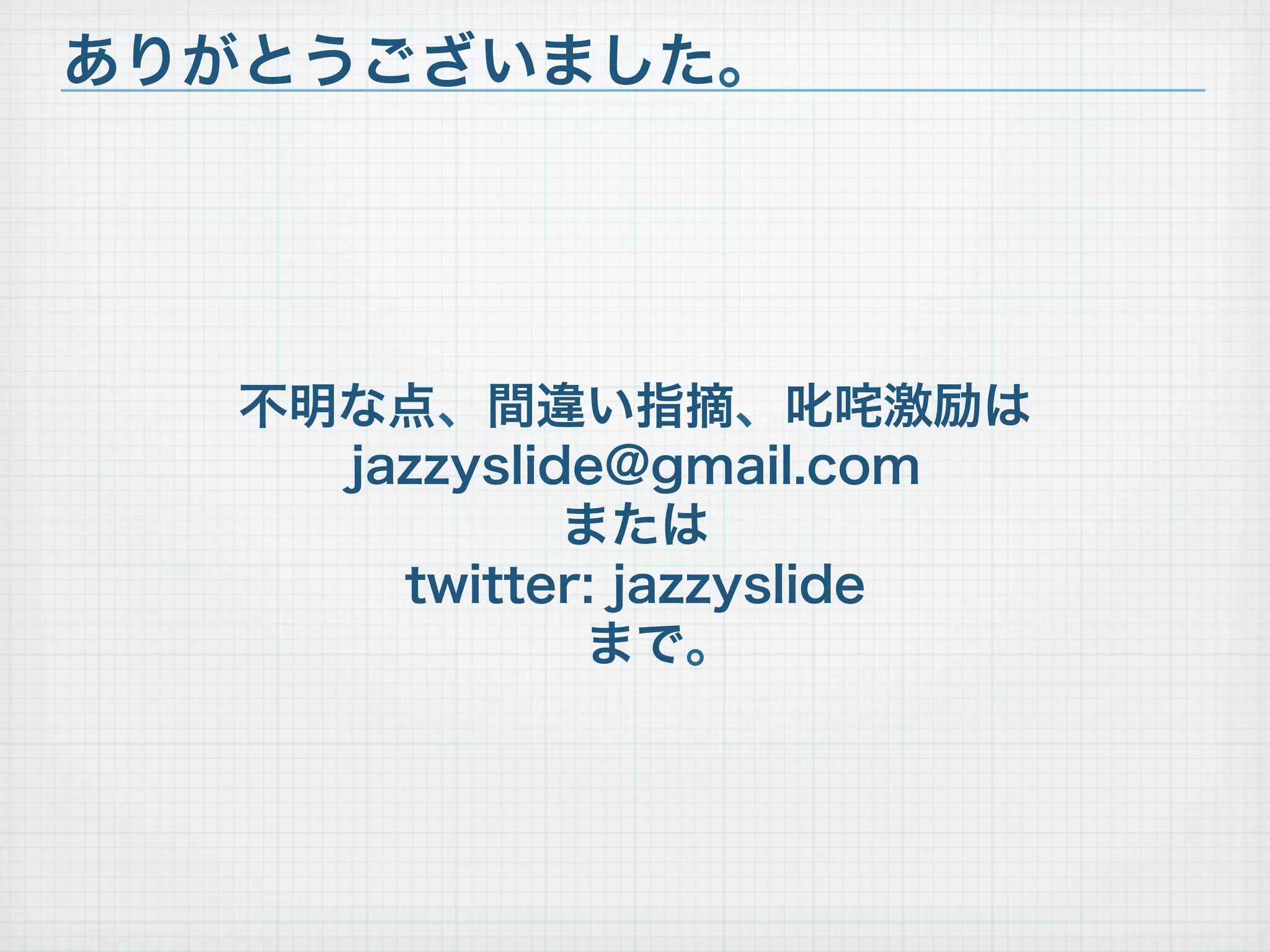 不明な点、間違い指摘、叱咤激励は
jazzyslide@gmail.com
または
twitter: jazzyslide
まで。
ありがとうございました。
 