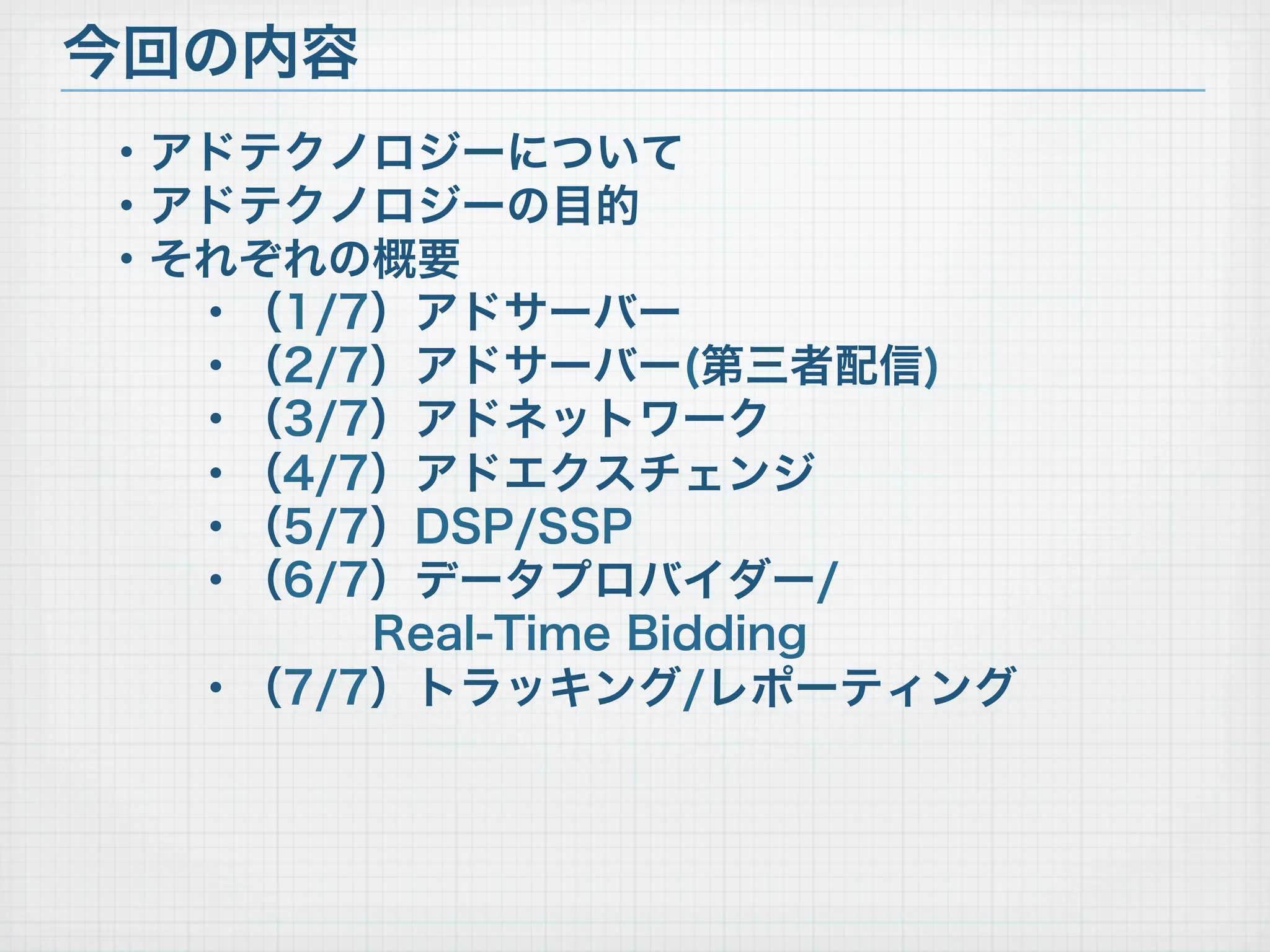・アドテクノロジーについて
・アドテクノロジーの目的
・それぞれの概要
・（1/7）アドサーバー
・（2/7）アドサーバー(第三者配信)
・（3/7）アドネットワーク
・（4/7）アドエクスチェンジ
・（5/7）DSP/SSP
・（6/7）データプロバイダー/
Real-Time Bidding
・（7/7）トラッキング/レポーティング
今回の内容
 