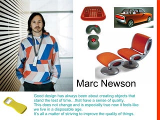 Marc Newson Good design has always been about creating objects that stand the test of time…that have a sense of quality. This does not change and is especially true now it feels like we live in a disposable age. It’s all a matter of striving to improve the quality of things. 