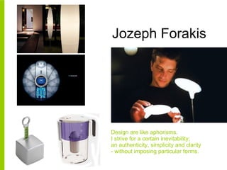 Jozeph Forakis Design are like aphorisms. I strive for a certain inevitability;  an authenticity, simplicity and clarity - without imposing particular forms. 