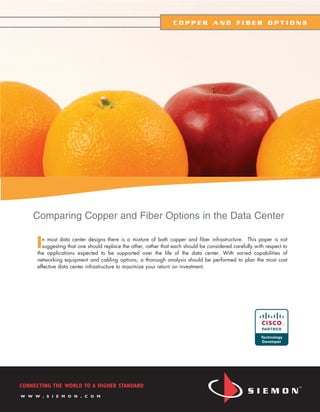 COPPER AND FIBER OPTIONS




    Comparing Copper and Fiber Options in the Data Center

     I n most data center designs there is a mixture of both copper and fiber infrastructure. This paper is not
       suggesting that one should replace the other, rather that each should be considered carefully with respect to
     the applications expected to be supported over the life of the data center. With varied capabilities of
     networking equipment and cabling options, a thorough analysis should be performed to plan the most cost
     effective data center infrastructure to maximize your return on investment.




CONNECTING THE WORLD TO A HIGHER STANDARD
W W W    .   S I E M O N   .   C O M
 
