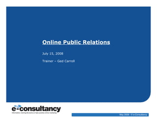 Online Public Relations July 15, 2008 Trainer – Ged Carroll May 2008 - © e-Consultancy 