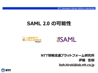 NTT Information Sharing Platform Laboratories




SAML 2.0 の可能性




    NTT情報流通プラットフォーム研究所
                        伊藤 宏樹
          itoh.hiroki@lab.ntt.co.jp
 