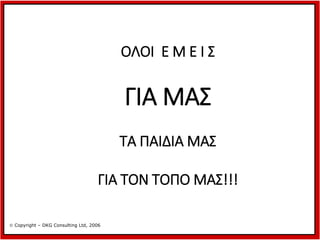 ΟΛΟΙ Ε Μ Ε Ι Σ

ΓΙΑ ΜΑΣ
ΤΑ ΠΑΙΔΙΑ ΜΑΣ
ΓΙΑ ΤΟΝ ΤΟΠΟ ΜΑΣ!!!
 Copyright – DKG Consulting Ltd, 2006

 