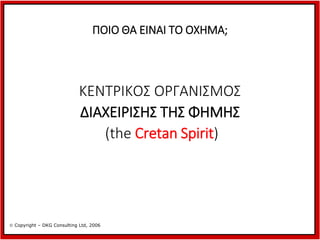 ΠΟΙΟ ΘΑ ΕΙΝΑΙ ΤΟ ΟΧΗΜΑ;

ΚΕΝΤΡΙΚΟΣ ΟΡΓΑΝΙΣΜΟΣ
ΔΙΑΧΕΙΡΙΣΗΣ ΤΗΣ ΦΗΜΗΣ
(the Cretan Spirit)

 Copyright – DKG Consulting Ltd, 2006

 
