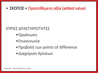 • ΣΚΟΠΟΣ = Προστιθέμενη αξία (added value)

ΚΥΡΙΕΣ ΔΡΑΣΤΗΡΙΟΤΗΤΕΣ
•Οργάνωση
•Επικοινωνία
•Προβολή των points of difference
•Διαχείριση Κρίσεων

 Copyright – DKG Consulting Ltd, 2006

 