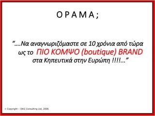ΟΡΑΜΑ;
“….Να αναγνωριζόμαστε σε 10 χρόνια από τώρα
ως το ΠΙΟ ΚΟΜΨΟ (boutique) BRAND
στα Κηπευτικά στην Ευρώπη !!!!...”

 Copyright – DKG Consulting Ltd, 2006

 