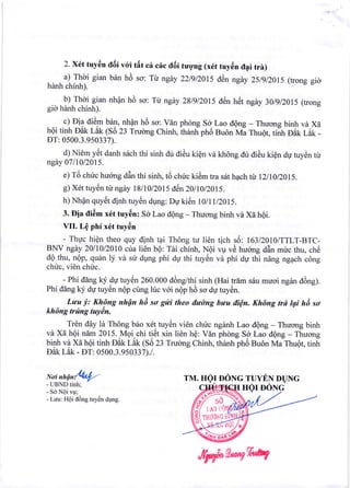 2. xfit tuy6n a6i vcri tilt c6 c6c tl6i tugng (x6t tuy6n it4i trir)
a) Thoi gian bdn h6 so: Tt ngdy 22lgl20I5 d6n ngey 2:,lgl20t5 (trong gig
hdnh chinh).
b) Thdi gian nhpn h6 scr: Tt ngdy 28lgl20l5 d6n h6t ngdy 30lgl20l5 (trong
gio hdnh chfnh).
c) Di? di6m b6n, nhQn hd so: vdn phong So. Lao dQng - Thuong binh vd X6
hOi tinh oat r8t (So 23 Truong Chinh, tnatrriprro Bu6n vra rnu6t, trirr-ori ial l
DT: 0500.3.950337).
d) Ni6m ytit danh s6ch thf sinh dir diAu kiQn vd kh6ng du di6u kiQn dg tuy6n tir
ngey 0711012015.
e) T6 chirc hu6ng ddn thf sinh, td chfic ki6m tra s6t hpch ti I2lI0l20l5.
g) X6t tuy6n tir ngdy 18/1012015 d6n 2}fiOl2OtS.
h) I.than quytit dinh tuy€n dung: Dtl ki6n t}ltY2}ls.
3. Eia tli6m x6t tuy6n: Sd Lao dQng - Thuong binh vd Xe hQi.
VII. Le phi x6t tuy6n
- ThWc hiQn theo quy dinh tqi Th6ng tu li6n
BNV ngey 2011012010 cria li6n b6: Tdi chinh, NQi
dQ thu, nQp, qu6n ly vd su dr,rng phi dp thi tuy6n
chric, vi6n chfc.
- Phf ddng ky 9U tuy6n 260.000 d6ng/thf sinh (Hai trdm s5u muoi ngdn cl6ng).
Phf ddng ky dU tuy6n ndp cung lirc vdi ngp nO so dg tuy6n.
Lwu i': Khgng nhfn hi so gici theo tlwdng bwu itiQn. Khilng trd lgi h6 so
khdng firtng tuyAn.
Tr€n dAy ld Th6ng b6o x6t tuy6n vi6n chirc ngdnh Lao d6ng - Thucrng binh
vA Xd h6i nim 2015.Vqi.chi titit xin li6n hQ: Vdn phong So Lao ilQng - Thucrng
binh vi Xe hQi tinh Dak f-at 1SO 23 Trudng Chinh, thdnh ph6 Bu6n Ma Thugt, tinh
Ddk Lek - DT: 0500.3.950337).1.
Noi nnqn&t/."
- UBND tinh;
- So NOi vu;
- Luu: HQi ddng tuy6n dung.
tich s6: 1631201O/TTLT-BTC-
lr , rX
vp vO huong ddn mirc thu, ch6
vd phf du thi n6ng ng4ch c6ng
TM. HQr OONC TUYEN DUNG
9ffifs.tt HQI DONG
{"r:ffi,
,e'Tlry*l,ry
WWW
 
