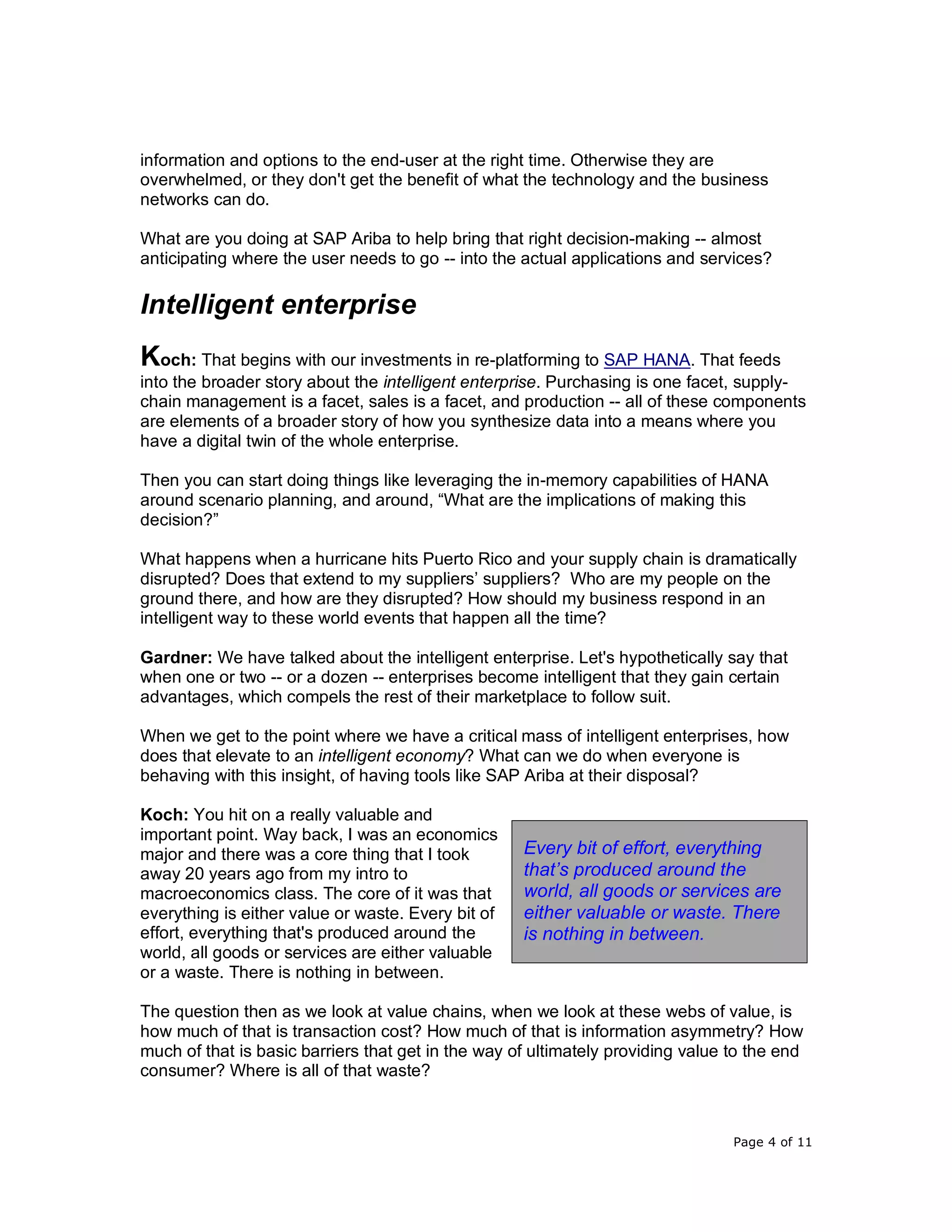 Page 4 of 11
information and options to the end-user at the right time. Otherwise they are
overwhelmed, or they don't get the benefit of what the technology and the business
networks can do.
What are you doing at SAP Ariba to help bring that right decision-making -- almost
anticipating where the user needs to go -- into the actual applications and services?
Intelligent enterprise
Koch: That begins with our investments in re-platforming to SAP HANA. That feeds
into the broader story about the intelligent enterprise. Purchasing is one facet, supply-
chain management is a facet, sales is a facet, and production -- all of these components
are elements of a broader story of how you synthesize data into a means where you
have a digital twin of the whole enterprise.
Then you can start doing things like leveraging the in-memory capabilities of HANA
around scenario planning, and around, “What are the implications of making this
decision?”
What happens when a hurricane hits Puerto Rico and your supply chain is dramatically
disrupted? Does that extend to my suppliers’ suppliers? Who are my people on the
ground there, and how are they disrupted? How should my business respond in an
intelligent way to these world events that happen all the time?
Gardner: We have talked about the intelligent enterprise. Let's hypothetically say that
when one or two -- or a dozen -- enterprises become intelligent that they gain certain
advantages, which compels the rest of their marketplace to follow suit.
When we get to the point where we have a critical mass of intelligent enterprises, how
does that elevate to an intelligent economy? What can we do when everyone is
behaving with this insight, of having tools like SAP Ariba at their disposal?
Koch: You hit on a really valuable and
important point. Way back, I was an economics
major and there was a core thing that I took
away 20 years ago from my intro to
macroeconomics class. The core of it was that
everything is either value or waste. Every bit of
effort, everything that's produced around the
world, all goods or services are either valuable
or a waste. There is nothing in between.
The question then as we look at value chains, when we look at these webs of value, is
how much of that is transaction cost? How much of that is information asymmetry? How
much of that is basic barriers that get in the way of ultimately providing value to the end
consumer? Where is all of that waste?
Every bit of effort, everything
that’s produced around the
world, all goods or services are
either valuable or waste. There
is nothing in between.
 