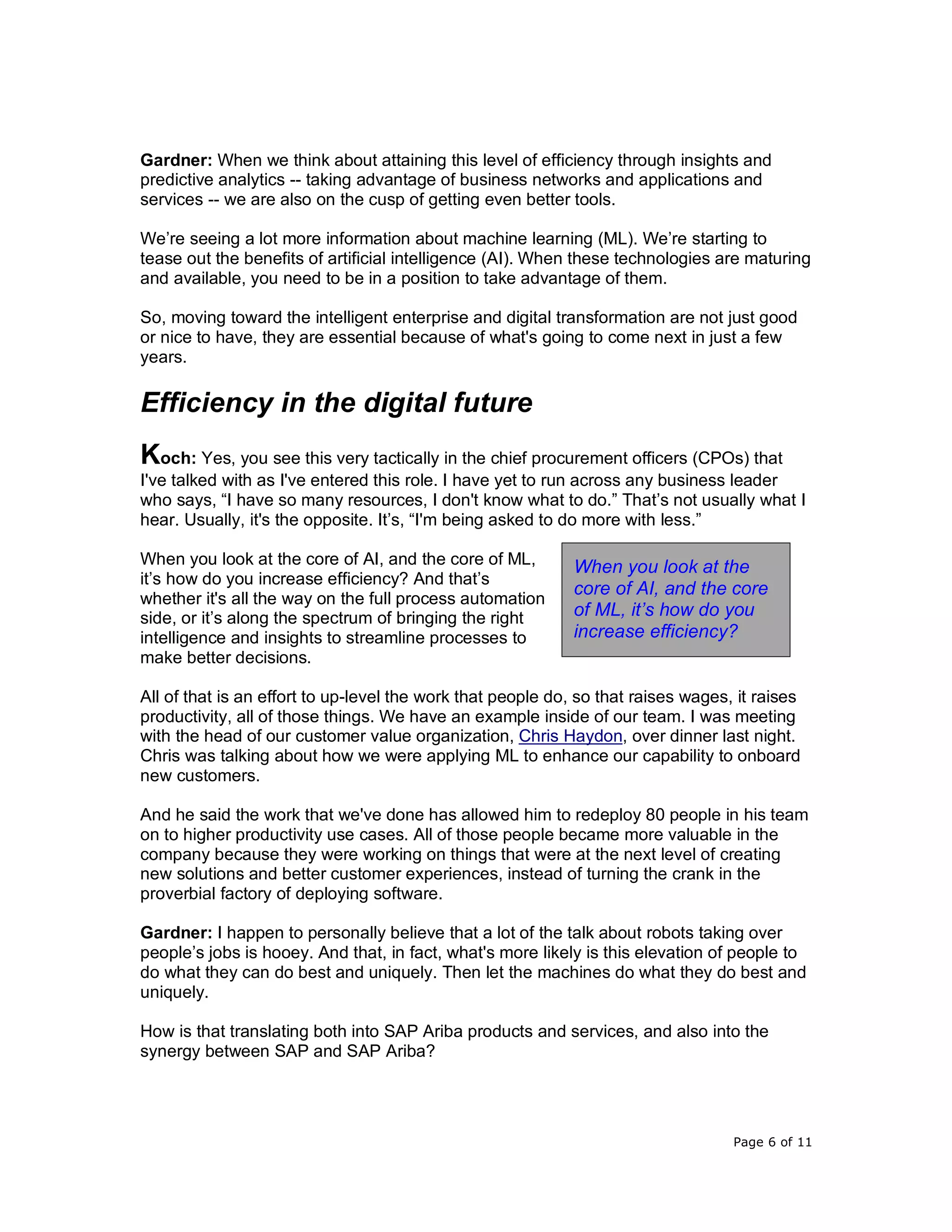 Page 6 of 11
Gardner: When we think about attaining this level of efficiency through insights and
predictive analytics -- taking advantage of business networks and applications and
services -- we are also on the cusp of getting even better tools.
We’re seeing a lot more information about machine learning (ML). We’re starting to
tease out the benefits of artificial intelligence (AI). When these technologies are maturing
and available, you need to be in a position to take advantage of them.
So, moving toward the intelligent enterprise and digital transformation are not just good
or nice to have, they are essential because of what's going to come next in just a few
years.
Efficiency in the digital future
Koch: Yes, you see this very tactically in the chief procurement officers (CPOs) that
I've talked with as I've entered this role. I have yet to run across any business leader
who says, “I have so many resources, I don't know what to do.” That’s not usually what I
hear. Usually, it's the opposite. It’s, “I'm being asked to do more with less.”
When you look at the core of AI, and the core of ML,
it’s how do you increase efficiency? And that’s
whether it's all the way on the full process automation
side, or it’s along the spectrum of bringing the right
intelligence and insights to streamline processes to
make better decisions.
All of that is an effort to up-level the work that people do, so that raises wages, it raises
productivity, all of those things. We have an example inside of our team. I was meeting
with the head of our customer value organization, Chris Haydon, over dinner last night.
Chris was talking about how we were applying ML to enhance our capability to onboard
new customers.
And he said the work that we've done has allowed him to redeploy 80 people in his team
on to higher productivity use cases. All of those people became more valuable in the
company because they were working on things that were at the next level of creating
new solutions and better customer experiences, instead of turning the crank in the
proverbial factory of deploying software.
Gardner: I happen to personally believe that a lot of the talk about robots taking over
people’s jobs is hooey. And that, in fact, what's more likely is this elevation of people to
do what they can do best and uniquely. Then let the machines do what they do best and
uniquely.
How is that translating both into SAP Ariba products and services, and also into the
synergy between SAP and SAP Ariba?
When you look at the
core of AI, and the core
of ML, it’s how do you
increase efficiency?
 