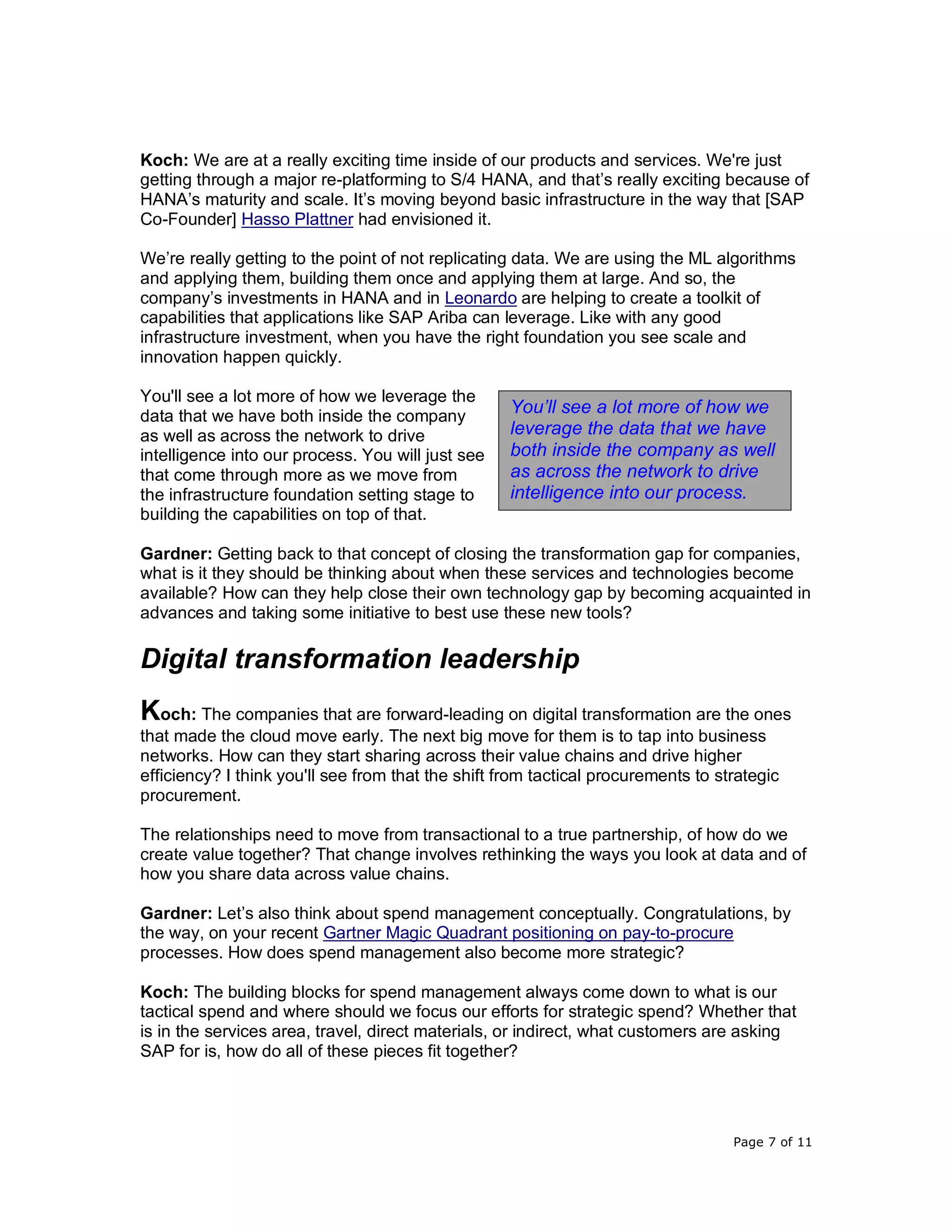 Page 7 of 11
Koch: We are at a really exciting time inside of our products and services. We're just
getting through a major re-platforming to S/4 HANA, and that’s really exciting because of
HANA’s maturity and scale. It’s moving beyond basic infrastructure in the way that [SAP
Co-Founder] Hasso Plattner had envisioned it.
We’re really getting to the point of not replicating data. We are using the ML algorithms
and applying them, building them once and applying them at large. And so, the
company’s investments in HANA and in Leonardo are helping to create a toolkit of
capabilities that applications like SAP Ariba can leverage. Like with any good
infrastructure investment, when you have the right foundation you see scale and
innovation happen quickly.
You'll see a lot more of how we leverage the
data that we have both inside the company
as well as across the network to drive
intelligence into our process. You will just see
that come through more as we move from
the infrastructure foundation setting stage to
building the capabilities on top of that.
Gardner: Getting back to that concept of closing the transformation gap for companies,
what is it they should be thinking about when these services and technologies become
available? How can they help close their own technology gap by becoming acquainted in
advances and taking some initiative to best use these new tools?
Digital transformation leadership
Koch: The companies that are forward-leading on digital transformation are the ones
that made the cloud move early. The next big move for them is to tap into business
networks. How can they start sharing across their value chains and drive higher
efficiency? I think you'll see from that the shift from tactical procurements to strategic
procurement.
The relationships need to move from transactional to a true partnership, of how do we
create value together? That change involves rethinking the ways you look at data and of
how you share data across value chains.
Gardner: Let’s also think about spend management conceptually. Congratulations, by
the way, on your recent Gartner Magic Quadrant positioning on pay-to-procure
processes. How does spend management also become more strategic?
Koch: The building blocks for spend management always come down to what is our
tactical spend and where should we focus our efforts for strategic spend? Whether that
is in the services area, travel, direct materials, or indirect, what customers are asking
SAP for is, how do all of these pieces fit together?
You’ll see a lot more of how we
leverage the data that we have
both inside the company as well
as across the network to drive
intelligence into our process.
 