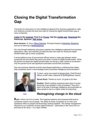 Page 1 of 11
Closing the Digital Transformation
Gap
Transcript of a discussion on how intelligence gleaned from business applications, data,
and networks provides the best new hope for closing the digital transformation gap at
many companies.
Listen to the podcast. Find it on iTunes. Get the mobile app. Download the
transcript. Sponsor: SAP Ariba
Dana Gardner: Hi, this is Dana Gardner, Principal Analyst at Interarbor Solutions,
and you’re listening to BriefingsDirect.
Our next thought leadership discussion explores how intelligence gleaned from business
applications, data, and networks provides the best new hope for closing the digital
transformation gap at many companies.
A recent global survey of procurement officers shows a major gap between where
companies are and where they want to be when it comes to digital transformation. While
82 percent surveyed see digital transformation as having a major impact on processes --
only five percent so far see significant automation across their processes.
How can business networks and the cloud-based applications underlying them better
help companies reach a more strategic level of business intelligence and automation?
To learn, we're now joined by Darren Koch, Chief Product
Officer at SAP Ariba. Welcome to BriefingsDirect, Darren.
Darren Koch: Thanks so much, it's great to be here.
Gardner: What's holding companies back when it comes
becoming more strategic in their processes? They don’t
seem to be able to leverage intelligence and automation to
allow people to rise to a higher breed of productivity.
Reimagining change in the cloud
Koch: I think a lot of it is inertia. The ingrained systems and processes that exist at
companies impact a lot of people. The ability for those companies to run their core
operations relies on people and technology working together. The change management
required by our customers as they deploy solutions -- particularly in the move from on-
premises to the cloud -- is a major inhibitor.
Koch
 