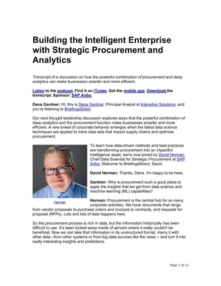 Page 1 of 11
Building the Intelligent Enterprise
with Strategic Procurement and
Analytics
Transcript of a discussion on how the powerful combination of procurement and deep
analytics can make businesses smarter and more efficient.
Listen to the podcast. Find it on iTunes. Get the mobile app. Download the
transcript. Sponsor: SAP Ariba
Dana Gardner: Hi, this is Dana Gardner, Principal Analyst at Interarbor Solutions, and
you’re listening to BriefingsDirect.
Our next thought leadership discussion explores ways that the powerful combination of
deep analytics and the procurement function make businesses smarter and more
efficient. A new breed of corporate behavior emerges when the latest data science
techniques are applied to more data sets that impact supply chains and optimize
procurement.
To learn how data-driven methods and best practices
are transforming procurement into an impactful
intelligence asset, we're now joined by David Herman,
Chief Data Scientist for Strategic Procurement at SAP
Ariba. Welcome to BriefingsDirect, David.
David Herman: Thanks, Dana. I'm happy to be here.
Gardner: Why is procurement such a good place to
apply the insights that we get from data science and
machine learning (ML) capabilities?
Herman: Procurement is the central hub for so many
corporate activities. We have documents that range
from vendor proposals to purchase orders and invoices to contracts, and requests for
proposal (RFPs). Lots and lots of data happens here.
So the procurement process is rich in data, but the information historically has been
difficult to use. It’s been locked away inside of servers where it really couldn't be
beneficial. Now we can take that information in its unstructured format, marry it with
other data –from other systems or from big data sources like the news -- and turn it into
really interesting insights and predictions.
Herman
 