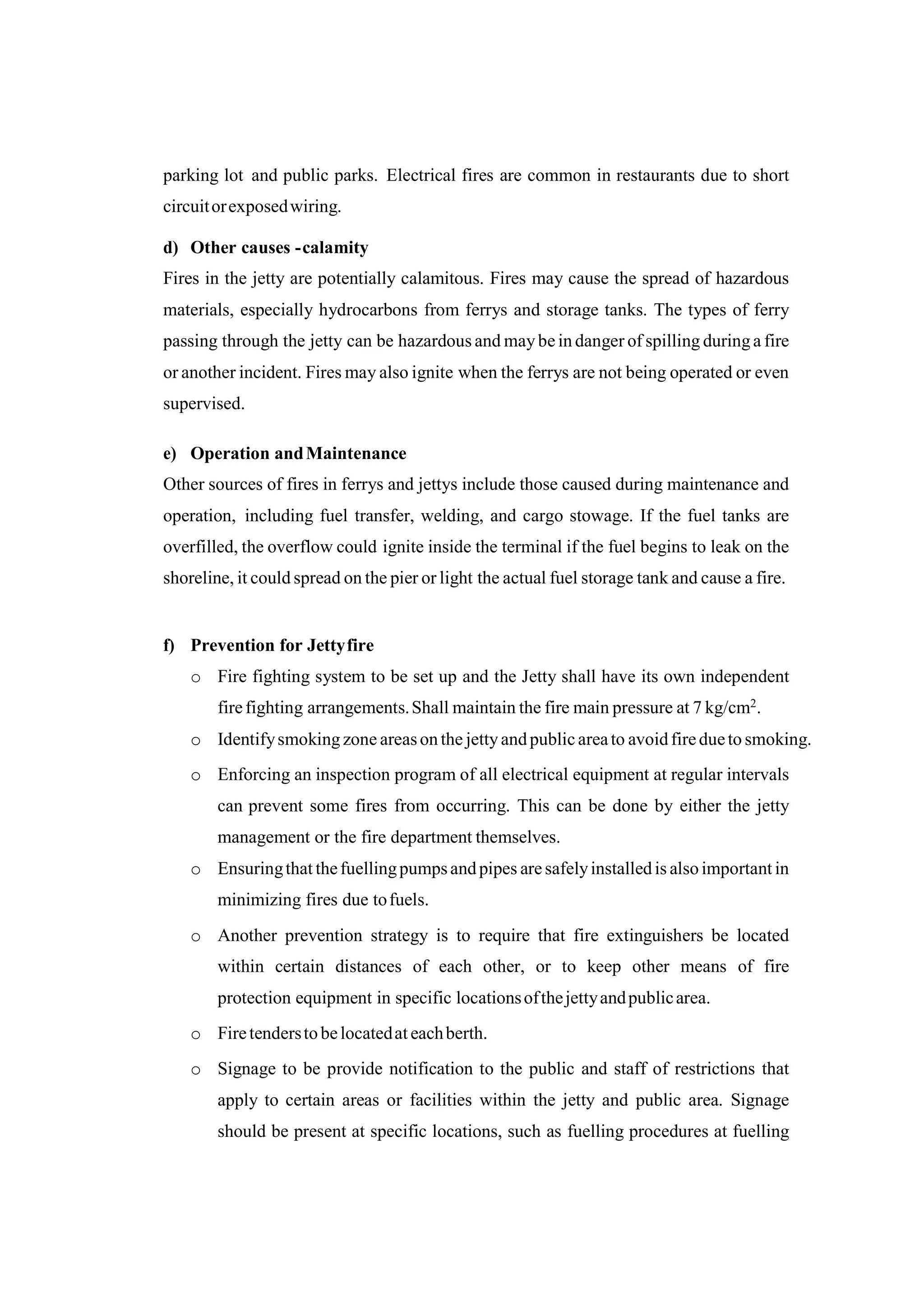 parking lot and public parks. Electrical fires are common in restaurants due to short
circuitorexposedwiring.
d) Other causes -calamity
Fires in the jetty are potentially calamitous. Fires may cause the spread of hazardous
materials, especially hydrocarbons from ferrys and storage tanks. The types of ferry
passing through the jetty can be hazardous and maybe in danger of spilling duringa fire
or another incident. Fires may also ignite when the ferrys are not being operated or even
supervised.
e) Operation andMaintenance
Other sources of fires in ferrys and jettys include those caused during maintenance and
operation, including fuel transfer, welding, and cargo stowage. If the fuel tanks are
overfilled, the overflow could ignite inside the terminal if the fuel begins to leak on the
shoreline, it could spread on the pier or light the actual fuel storage tank and cause a fire.
f) Prevention for Jettyfire
o Fire fighting system to be set up and the Jetty shall have its own independent
firefighting arrangements.Shall maintain the fire main pressure at 7 kg/cm2.
o Identifysmoking zone areason the jettyandpublic areato avoidfiredueto smoking.
o Enforcing an inspection program of all electrical equipment at regular intervals
can prevent some fires from occurring. This can be done by either the jetty
management or the fire department themselves.
o Ensuringthat thefuellingpumpsandpipes aresafelyinstalledis alsoimportant in
minimizing fires due tofuels.
o Another prevention strategy is to require that fire extinguishers be located
within certain distances of each other, or to keep other means of fire
protection equipment in specific locationsofthejettyandpublicarea.
o Firetenderstobelocatedat eachberth.
o Signage to be provide notification to the public and staff of restrictions that
apply to certain areas or facilities within the jetty and public area. Signage
should be present at specific locations, such as fuelling procedures at fuelling
 