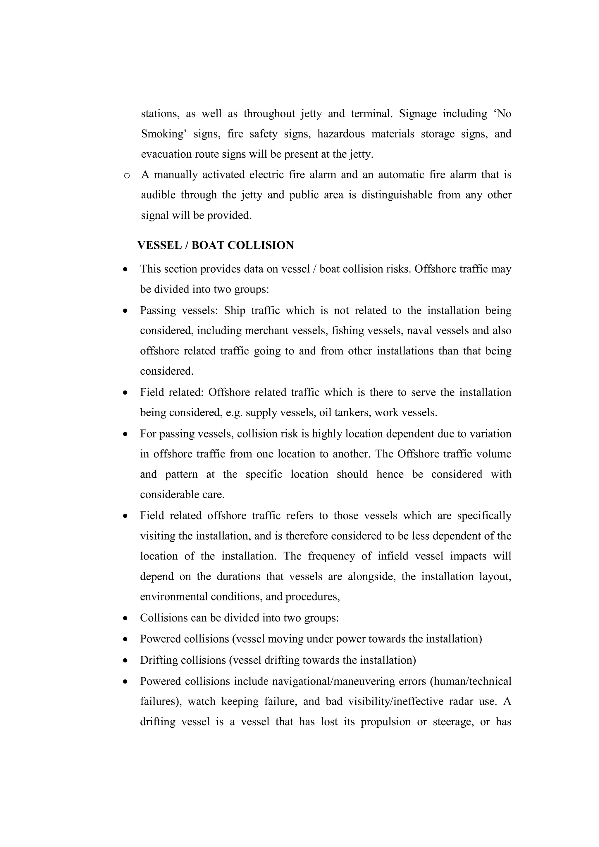 stations, as well as throughout jetty and terminal. Signage including ‘No
Smoking’ signs, fire safety signs, hazardous materials storage signs, and
evacuation route signs will be present at the jetty.
o A manually activated electric fire alarm and an automatic fire alarm that is
audible through the jetty and public area is distinguishable from any other
signal will be provided.
VESSEL / BOAT COLLISION
 This section provides data on vessel / boat collision risks. Offshore traffic may
be divided into two groups:
 Passing vessels: Ship traffic which is not related to the installation being
considered, including merchant vessels, fishing vessels, naval vessels and also
offshore related traffic going to and from other installations than that being
considered.
 Field related: Offshore related traffic which is there to serve the installation
being considered, e.g. supply vessels, oil tankers, work vessels.
 For passing vessels, collision risk is highly location dependent due to variation
in offshore traffic from one location to another. The Offshore traffic volume
and pattern at the specific location should hence be considered with
considerable care.
 Field related offshore traffic refers to those vessels which are specifically
visiting the installation, and is therefore considered to be less dependent of the
location of the installation. The frequency of infield vessel impacts will
depend on the durations that vessels are alongside, the installation layout,
environmental conditions, and procedures,
 Collisions can be divided into two groups:
 Powered collisions (vessel moving under power towards the installation)
 Drifting collisions (vessel drifting towards the installation)
 Powered collisions include navigational/maneuvering errors (human/technical
failures), watch keeping failure, and bad visibility/ineffective radar use. A
drifting vessel is a vessel that has lost its propulsion or steerage, or has
 