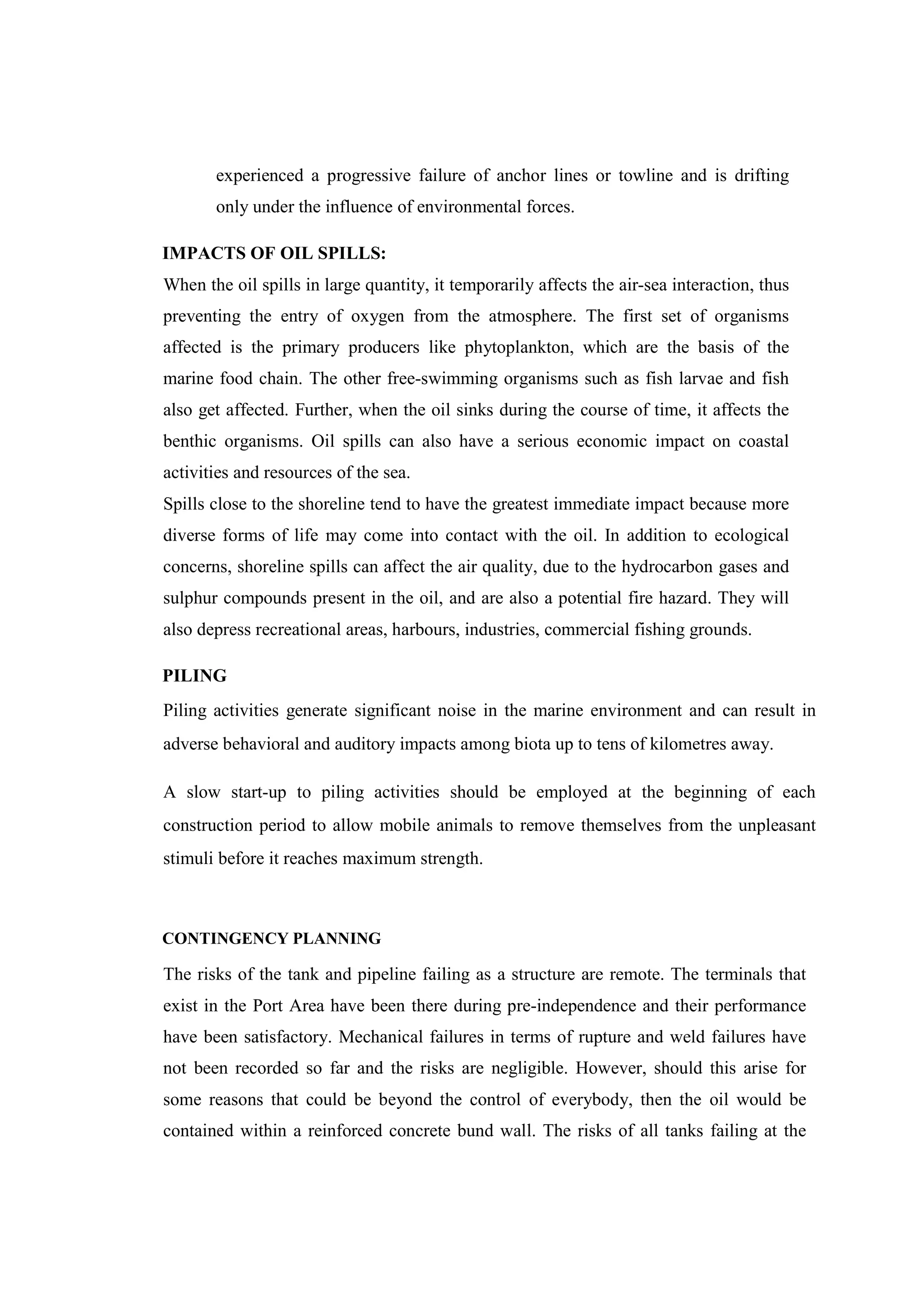 experienced a progressive failure of anchor lines or towline and is drifting
only under the influence of environmental forces.
IMPACTS OF OIL SPILLS:
When the oil spills in large quantity, it temporarily affects the air-sea interaction, thus
preventing the entry of oxygen from the atmosphere. The first set of organisms
affected is the primary producers like phytoplankton, which are the basis of the
marine food chain. The other free-swimming organisms such as fish larvae and fish
also get affected. Further, when the oil sinks during the course of time, it affects the
benthic organisms. Oil spills can also have a serious economic impact on coastal
activities and resources of the sea.
Spills close to the shoreline tend to have the greatest immediate impact because more
diverse forms of life may come into contact with the oil. In addition to ecological
concerns, shoreline spills can affect the air quality, due to the hydrocarbon gases and
sulphur compounds present in the oil, and are also a potential fire hazard. They will
also depress recreational areas, harbours, industries, commercial fishing grounds.
PILING
Piling activities generate significant noise in the marine environment and can result in
adverse behavioral and auditory impacts among biota up to tens of kilometres away.
A slow start-up to piling activities should be employed at the beginning of each
construction period to allow mobile animals to remove themselves from the unpleasant
stimuli before it reaches maximum strength.
CONTINGENCY PLANNING
The risks of the tank and pipeline failing as a structure are remote. The terminals that
exist in the Port Area have been there during pre-independence and their performance
have been satisfactory. Mechanical failures in terms of rupture and weld failures have
not been recorded so far and the risks are negligible. However, should this arise for
some reasons that could be beyond the control of everybody, then the oil would be
contained within a reinforced concrete bund wall. The risks of all tanks failing at the
 