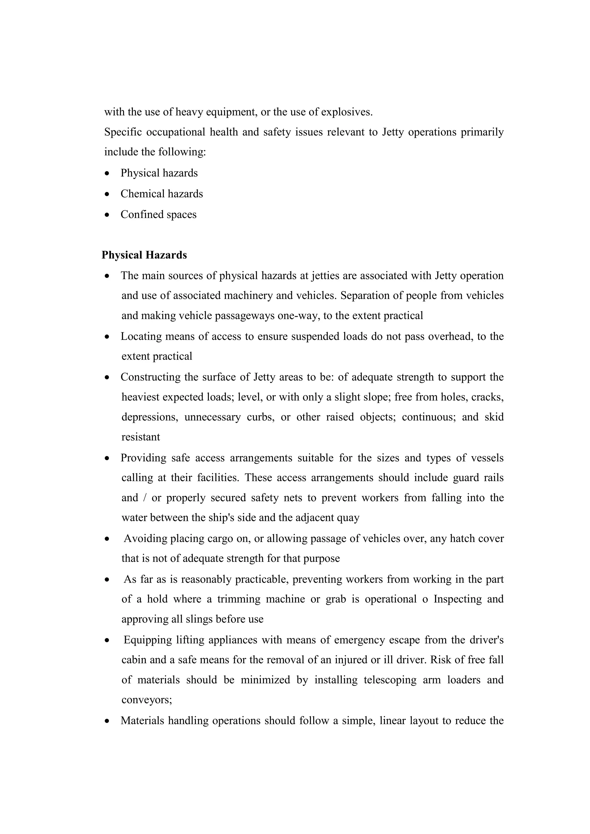 with the use of heavy equipment, or the use of explosives.
Specific occupational health and safety issues relevant to Jetty operations primarily
include the following:
 Physical hazards
 Chemical hazards
 Confined spaces
Physical Hazards
 The main sources of physical hazards at jetties are associated with Jetty operation
and use of associated machinery and vehicles. Separation of people from vehicles
and making vehicle passageways one-way, to the extent practical
 Locating means of access to ensure suspended loads do not pass overhead, to the
extent practical
 Constructing the surface of Jetty areas to be: of adequate strength to support the
heaviest expected loads; level, or with only a slight slope; free from holes, cracks,
depressions, unnecessary curbs, or other raised objects; continuous; and skid
resistant
 Providing safe access arrangements suitable for the sizes and types of vessels
calling at their facilities. These access arrangements should include guard rails
and / or properly secured safety nets to prevent workers from falling into the
water between the ship's side and the adjacent quay
 Avoiding placing cargo on, or allowing passage of vehicles over, any hatch cover
that is not of adequate strength for that purpose
 As far as is reasonably practicable, preventing workers from working in the part
of a hold where a trimming machine or grab is operational o Inspecting and
approving all slings before use
 Equipping lifting appliances with means of emergency escape from the driver's
cabin and a safe means for the removal of an injured or ill driver. Risk of free fall
of materials should be minimized by installing telescoping arm loaders and
conveyors;
 Materials handling operations should follow a simple, linear layout to reduce the
 