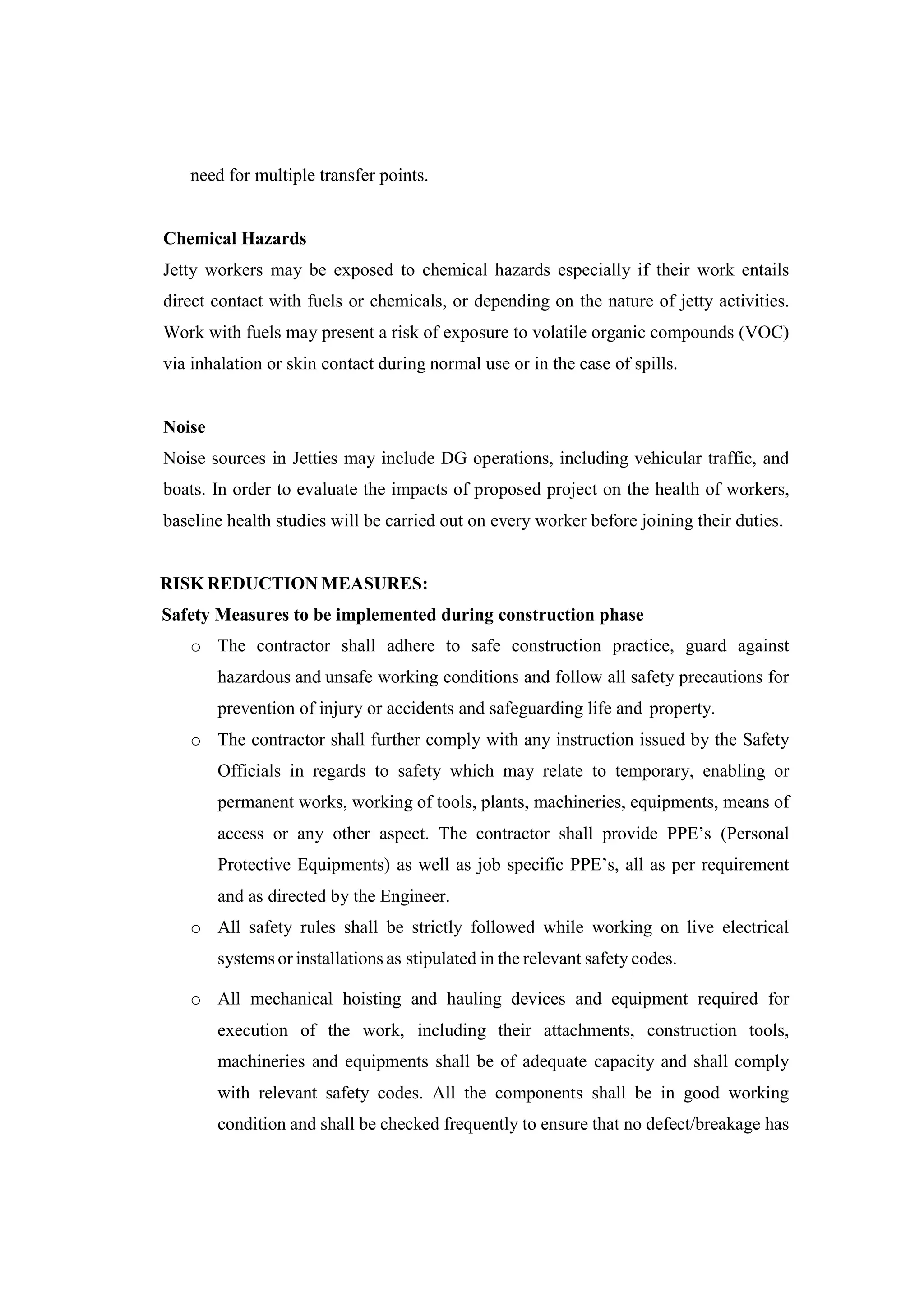 need for multiple transfer points.
Chemical Hazards
Jetty workers may be exposed to chemical hazards especially if their work entails
direct contact with fuels or chemicals, or depending on the nature of jetty activities.
Work with fuels may present a risk of exposure to volatile organic compounds (VOC)
via inhalation or skin contact during normal use or in the case of spills.
Noise
Noise sources in Jetties may include DG operations, including vehicular traffic, and
boats. In order to evaluate the impacts of proposed project on the health of workers,
baseline health studies will be carried out on every worker before joining their duties.
RISK REDUCTION MEASURES:
Safety Measures to be implemented during construction phase
o The contractor shall adhere to safe construction practice, guard against
hazardous and unsafe working conditions and follow all safety precautions for
prevention of injury or accidents and safeguarding life and property.
o The contractor shall further comply with any instruction issued by the Safety
Officials in regards to safety which may relate to temporary, enabling or
permanent works, working of tools, plants, machineries, equipments, means of
access or any other aspect. The contractor shall provide PPE’s (Personal
Protective Equipments) as well as job specific PPE’s, all as per requirement
and as directed by the Engineer.
o All safety rules shall be strictly followed while working on live electrical
systems or installations as stipulated in the relevant safety codes.
o All mechanical hoisting and hauling devices and equipment required for
execution of the work, including their attachments, construction tools,
machineries and equipments shall be of adequate capacity and shall comply
with relevant safety codes. All the components shall be in good working
condition and shall be checked frequently to ensure that no defect/breakage has
 