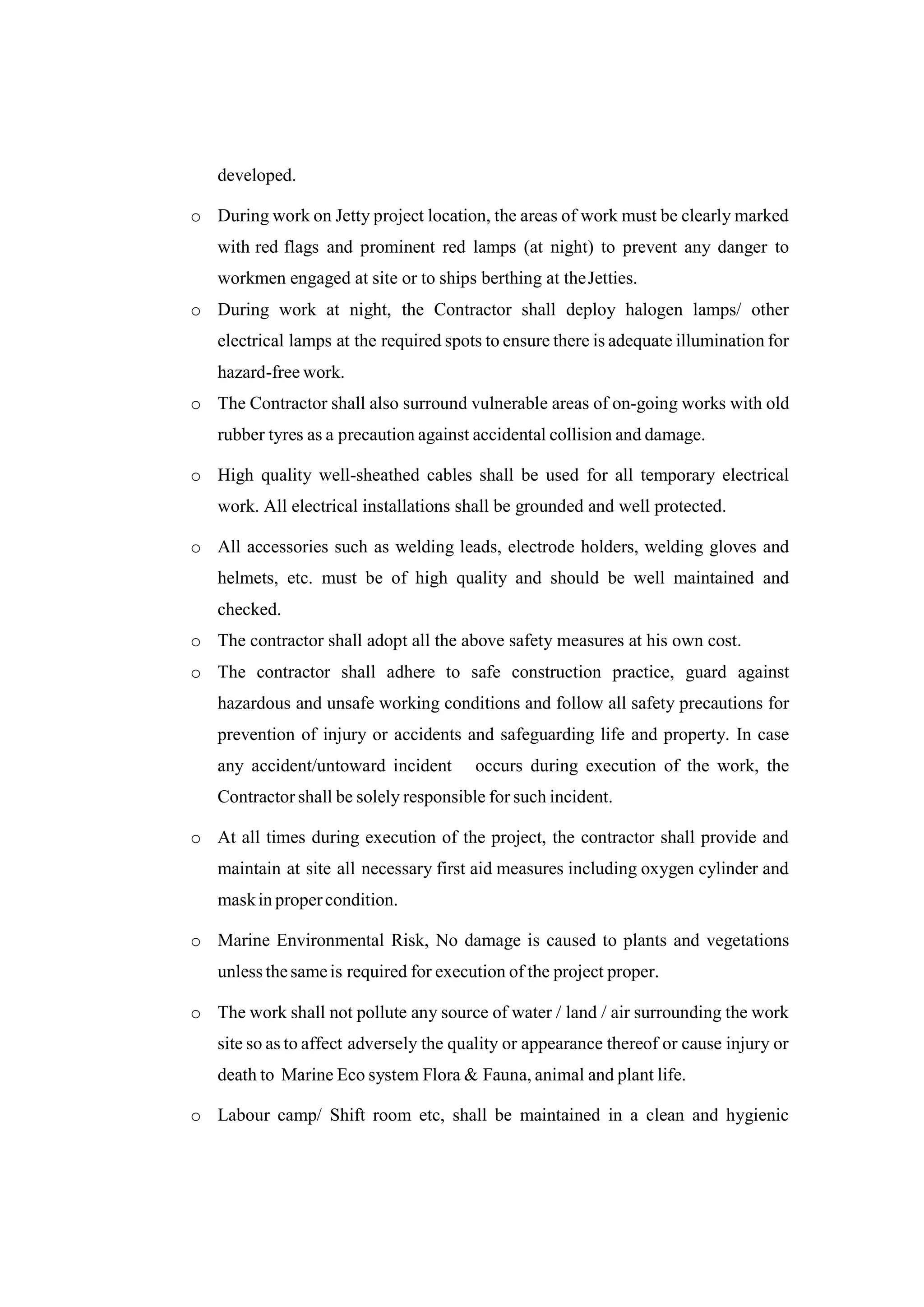 developed.
o During work on Jetty project location, the areas of work must be clearly marked
with red flags and prominent red lamps (at night) to prevent any danger to
workmen engaged at site or to ships berthing at theJetties.
o During work at night, the Contractor shall deploy halogen lamps/ other
electrical lamps at the required spots to ensure there is adequate illumination for
hazard-free work.
o The Contractor shall also surround vulnerable areas of on-going works with old
rubber tyres as a precaution against accidental collision and damage.
o High quality well-sheathed cables shall be used for all temporary electrical
work. All electrical installations shall be grounded and well protected.
o All accessories such as welding leads, electrode holders, welding gloves and
helmets, etc. must be of high quality and should be well maintained and
checked.
o The contractor shall adopt all the above safety measures at his own cost.
o The contractor shall adhere to safe construction practice, guard against
hazardous and unsafe working conditions and follow all safety precautions for
prevention of injury or accidents and safeguarding life and property. In case
any accident/untoward incident occurs during execution of the work, the
Contractor shall be solely responsible for such incident.
o At all times during execution of the project, the contractor shall provide and
maintain at site all necessary first aid measures including oxygen cylinder and
maskin propercondition.
o Marine Environmental Risk, No damage is caused to plants and vegetations
unless thesameis required for execution of the project proper.
o The work shall not pollute any source of water / land / air surrounding the work
site so as to affect adversely the quality or appearance thereof or cause injury or
death to Marine Eco system Flora & Fauna, animal and plant life.
o Labour camp/ Shift room etc, shall be maintained in a clean and hygienic
 
