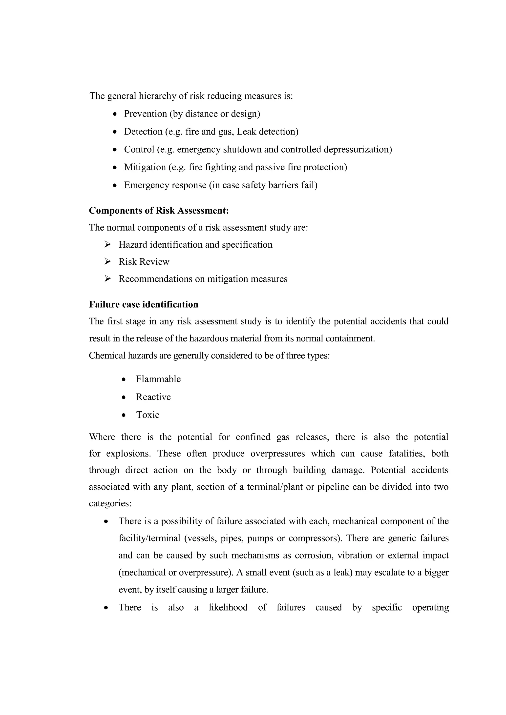 The general hierarchy of risk reducing measures is:
 Prevention (by distance or design)
 Detection (e.g. fire and gas, Leak detection)
 Control (e.g. emergency shutdown and controlled depressurization)
 Mitigation (e.g. fire fighting and passive fire protection)
 Emergency response (in case safety barriers fail)
Components of Risk Assessment:
The normal components of a risk assessment study are:
 Hazard identification and specification
 Risk Review
 Recommendations on mitigation measures
Failure case identification
The first stage in any risk assessment study is to identify the potential accidents that could
result in the release of the hazardous material from its normal containment.
Chemical hazards are generally considered to be of three types:
 Flammable
 Reactive
 Toxic
Where there is the potential for confined gas releases, there is also the potential
for explosions. These often produce overpressures which can cause fatalities, both
through direct action on the body or through building damage. Potential accidents
associated with any plant, section of a terminal/plant or pipeline can be divided into two
categories:
 There is a possibility of failure associated with each, mechanical component of the
facility/terminal (vessels, pipes, pumps or compressors). There are generic failures
and can be caused by such mechanisms as corrosion, vibration or external impact
(mechanical or overpressure). A small event (such as a leak) may escalate to a bigger
event, by itself causing a larger failure.
 There is also a likelihood of failures caused by specific operating
 