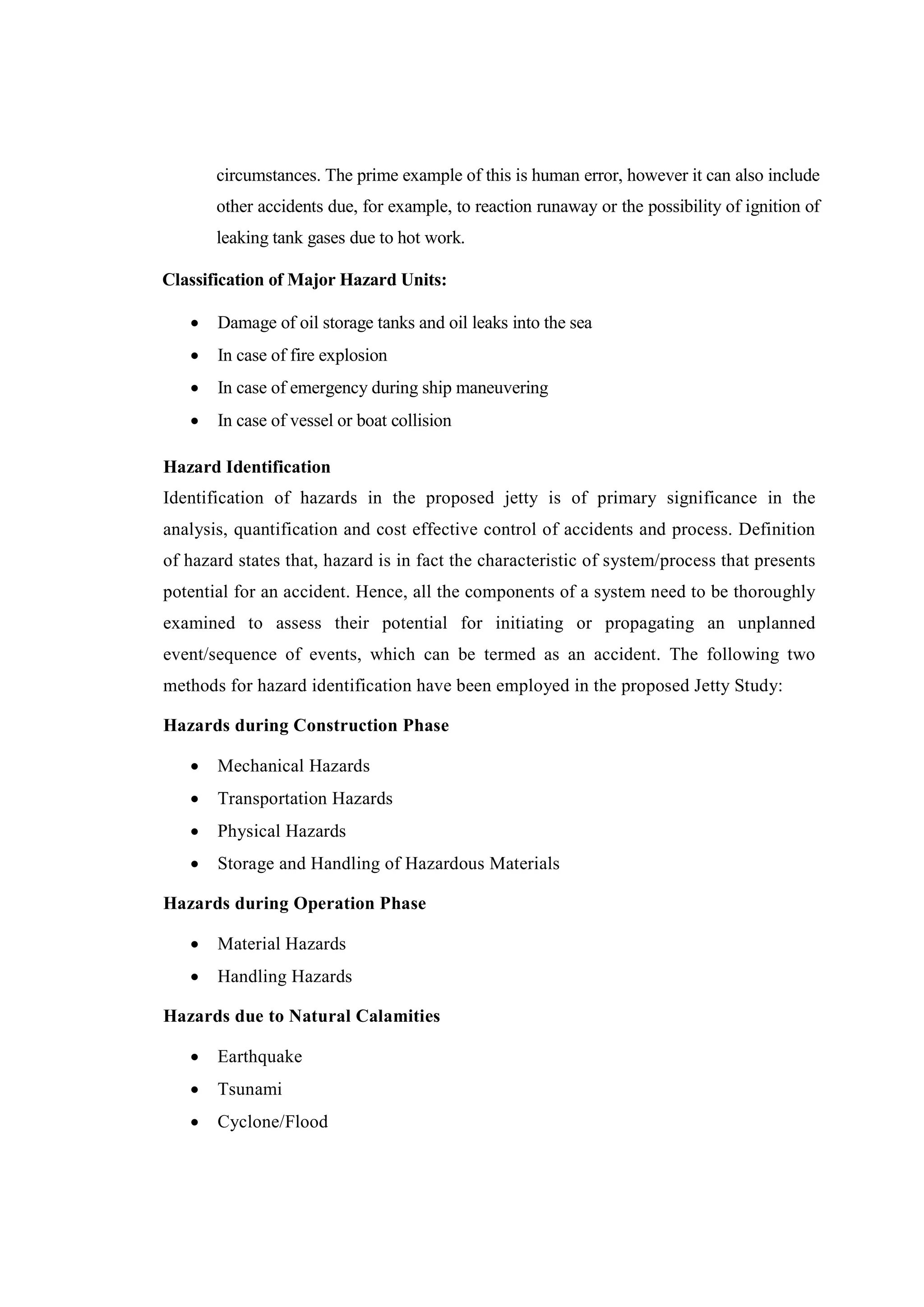 circumstances. The prime example of this is human error, however it can also include
other accidents due, for example, to reaction runaway or the possibility of ignition of
leaking tank gases due to hot work.
Classification of Major Hazard Units:
 Damage of oil storage tanks and oil leaks into the sea
 In case of fire explosion
 In case of emergency during ship maneuvering
 In case of vessel or boat collision
Hazard Identification
Identification of hazards in the proposed jetty is of primary significance in the
analysis, quantification and cost effective control of accidents and process. Definition
of hazard states that, hazard is in fact the characteristic of system/process that presents
potential for an accident. Hence, all the components of a system need to be thoroughly
examined to assess their potential for initiating or propagating an unplanned
event/sequence of events, which can be termed as an accident. The following two
methods for hazard identification have been employed in the proposed Jetty Study:
Hazards during Construction Phase
 Mechanical Hazards
 Transportation Hazards
 Physical Hazards
 Storage and Handling of Hazardous Materials
Hazards during Operation Phase
 Material Hazards
 Handling Hazards
Hazards due to Natural Calamities
 Earthquake
 Tsunami
 Cyclone/Flood
 