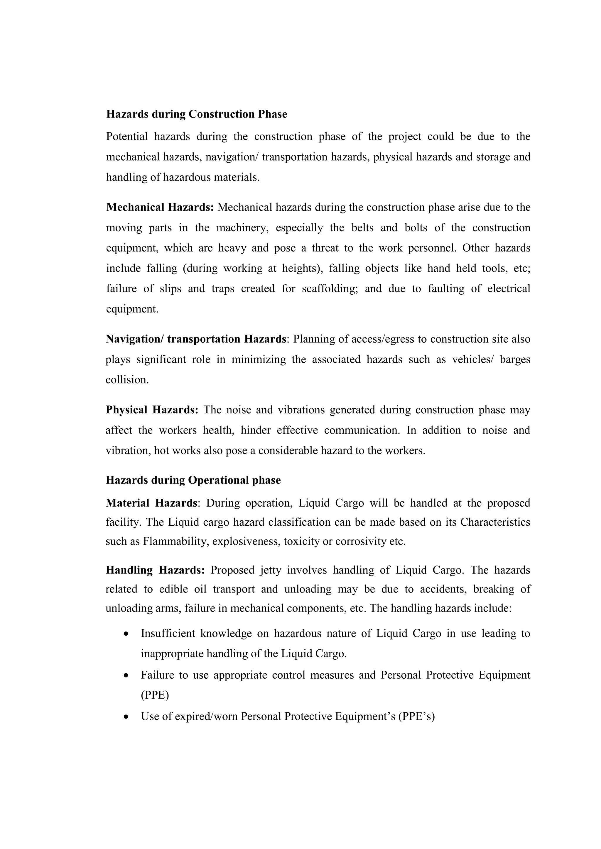 Hazards during Construction Phase
Potential hazards during the construction phase of the project could be due to the
mechanical hazards, navigation/ transportation hazards, physical hazards and storage and
handling of hazardous materials.
Mechanical Hazards: Mechanical hazards during the construction phase arise due to the
moving parts in the machinery, especially the belts and bolts of the construction
equipment, which are heavy and pose a threat to the work personnel. Other hazards
include falling (during working at heights), falling objects like hand held tools, etc;
failure of slips and traps created for scaffolding; and due to faulting of electrical
equipment.
Navigation/ transportation Hazards: Planning of access/egress to construction site also
plays significant role in minimizing the associated hazards such as vehicles/ barges
collision.
Physical Hazards: The noise and vibrations generated during construction phase may
affect the workers health, hinder effective communication. In addition to noise and
vibration, hot works also pose a considerable hazard to the workers.
Hazards during Operational phase
Material Hazards: During operation, Liquid Cargo will be handled at the proposed
facility. The Liquid cargo hazard classification can be made based on its Characteristics
such as Flammability, explosiveness, toxicity or corrosivity etc.
Handling Hazards: Proposed jetty involves handling of Liquid Cargo. The hazards
related to edible oil transport and unloading may be due to accidents, breaking of
unloading arms, failure in mechanical components, etc. The handling hazards include:
 Insufficient knowledge on hazardous nature of Liquid Cargo in use leading to
inappropriate handling of the Liquid Cargo.
 Failure to use appropriate control measures and Personal Protective Equipment
(PPE)
 Use of expired/worn Personal Protective Equipment’s (PPE’s)
 