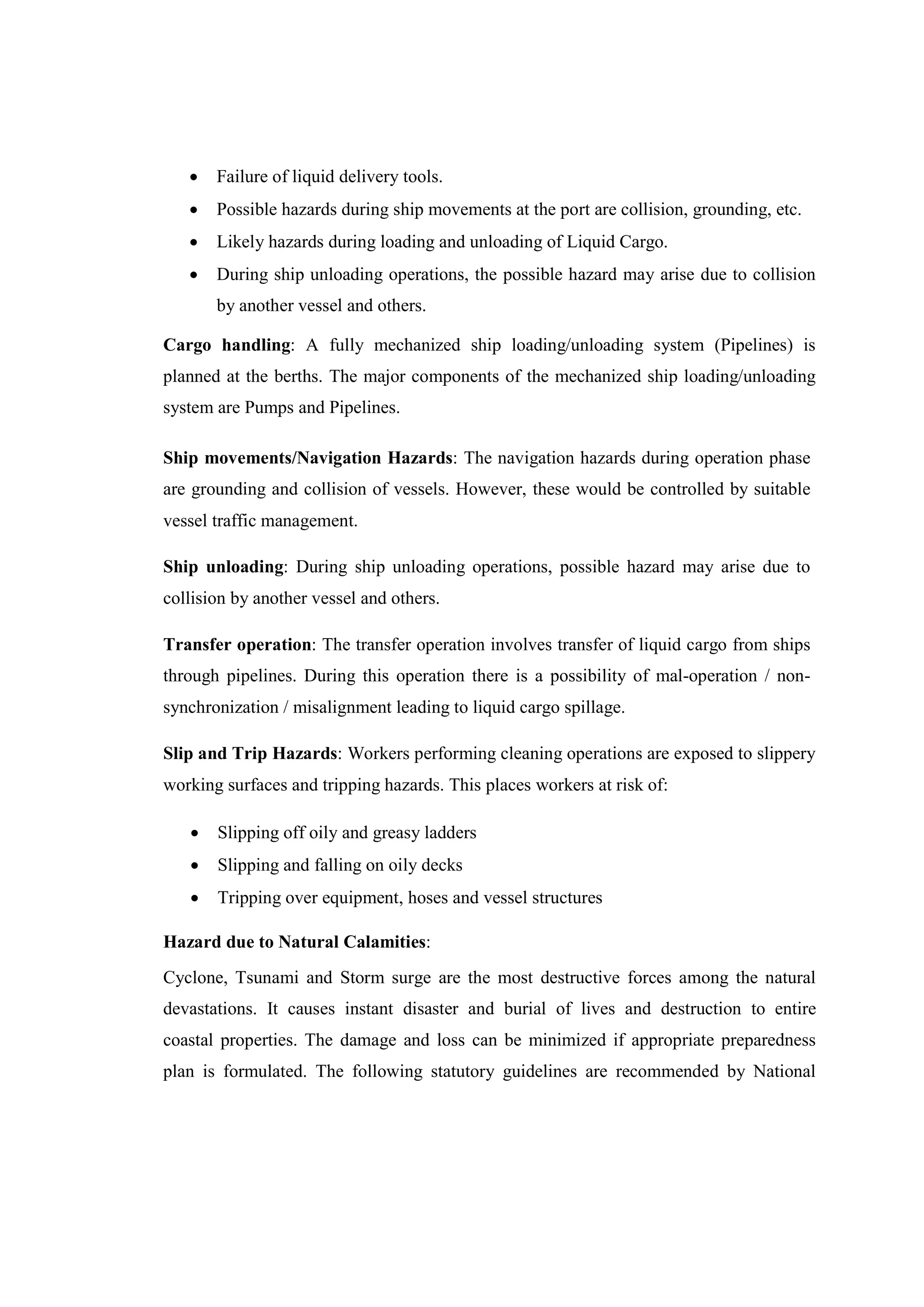  Failure of liquid delivery tools.
 Possible hazards during ship movements at the port are collision, grounding, etc.
 Likely hazards during loading and unloading of Liquid Cargo.
 During ship unloading operations, the possible hazard may arise due to collision
by another vessel and others.
Cargo handling: A fully mechanized ship loading/unloading system (Pipelines) is
planned at the berths. The major components of the mechanized ship loading/unloading
system are Pumps and Pipelines.
Ship movements/Navigation Hazards: The navigation hazards during operation phase
are grounding and collision of vessels. However, these would be controlled by suitable
vessel traffic management.
Ship unloading: During ship unloading operations, possible hazard may arise due to
collision by another vessel and others.
Transfer operation: The transfer operation involves transfer of liquid cargo from ships
through pipelines. During this operation there is a possibility of mal-operation / non-
synchronization / misalignment leading to liquid cargo spillage.
Slip and Trip Hazards: Workers performing cleaning operations are exposed to slippery
working surfaces and tripping hazards. This places workers at risk of:
 Slipping off oily and greasy ladders
 Slipping and falling on oily decks
 Tripping over equipment, hoses and vessel structures
Hazard due to Natural Calamities:
Cyclone, Tsunami and Storm surge are the most destructive forces among the natural
devastations. It causes instant disaster and burial of lives and destruction to entire
coastal properties. The damage and loss can be minimized if appropriate preparedness
plan is formulated. The following statutory guidelines are recommended by National
 