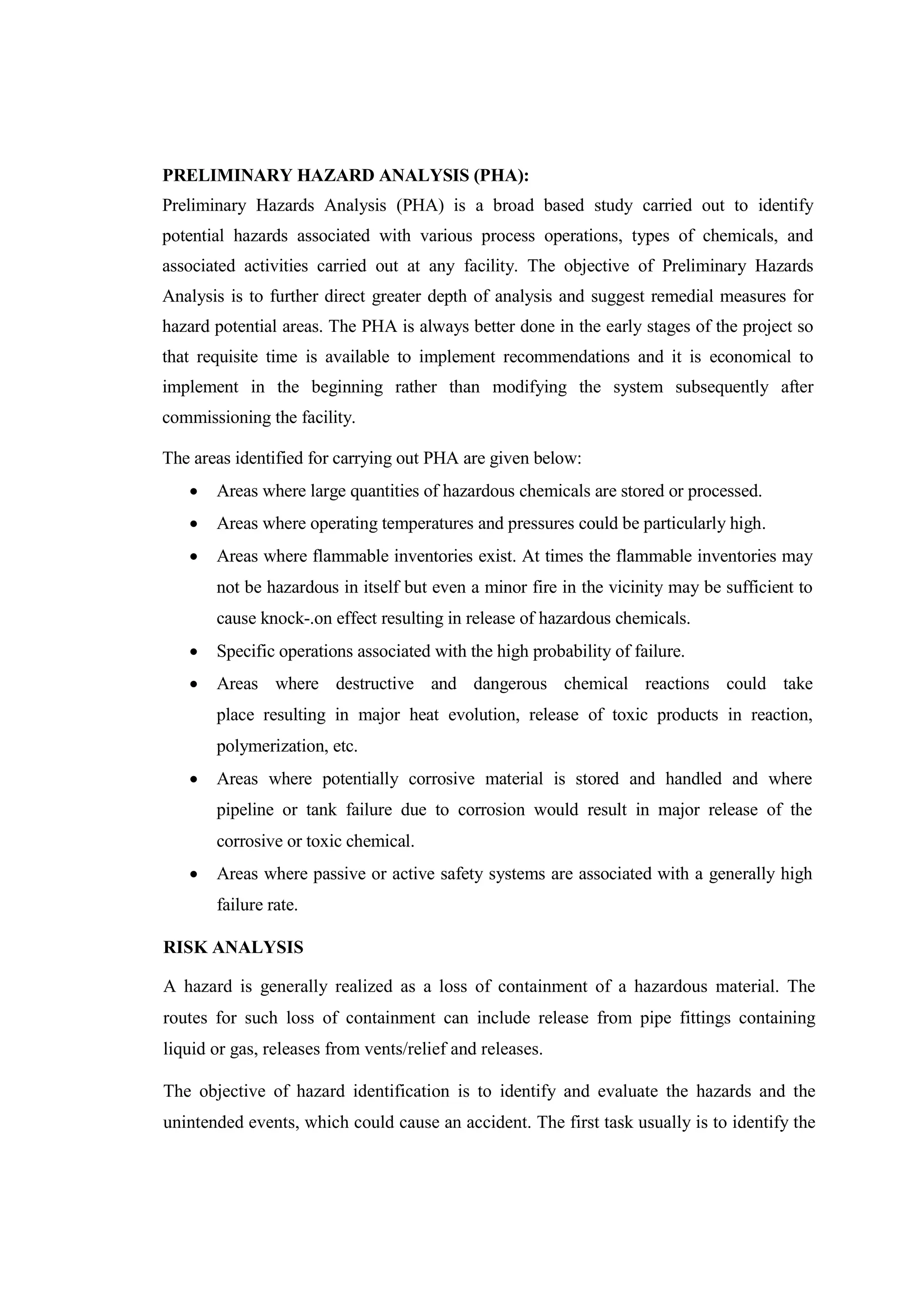PRELIMINARY HAZARD ANALYSIS (PHA):
Preliminary Hazards Analysis (PHA) is a broad based study carried out to identify
potential hazards associated with various process operations, types of chemicals, and
associated activities carried out at any facility. The objective of Preliminary Hazards
Analysis is to further direct greater depth of analysis and suggest remedial measures for
hazard potential areas. The PHA is always better done in the early stages of the project so
that requisite time is available to implement recommendations and it is economical to
implement in the beginning rather than modifying the system subsequently after
commissioning the facility.
The areas identified for carrying out PHA are given below:
 Areas where large quantities of hazardous chemicals are stored or processed.
 Areas where operating temperatures and pressures could be particularly high.
 Areas where flammable inventories exist. At times the flammable inventories may
not be hazardous in itself but even a minor fire in the vicinity may be sufficient to
cause knock-.on effect resulting in release of hazardous chemicals.
 Specific operations associated with the high probability of failure.
 Areas where destructive and dangerous chemical reactions could take
place resulting in major heat evolution, release of toxic products in reaction,
polymerization, etc.
 Areas where potentially corrosive material is stored and handled and where
pipeline or tank failure due to corrosion would result in major release of the
corrosive or toxic chemical.
 Areas where passive or active safety systems are associated with a generally high
failure rate.
RISK ANALYSIS
A hazard is generally realized as a loss of containment of a hazardous material. The
routes for such loss of containment can include release from pipe fittings containing
liquid or gas, releases from vents/relief and releases.
The objective of hazard identification is to identify and evaluate the hazards and the
unintended events, which could cause an accident. The first task usually is to identify the
 