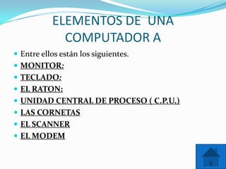 ELEMENTOS DE UNA
             COMPUTADOR A
 Entre ellos están los siguientes.
 MONITOR:
 TECLADO:
 EL RATON:
 UNIDAD CENTRAL DE PROCESO ( C.P.U.)
 LAS CORNETAS
 EL SCANNER
 EL MODEM
 