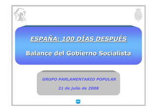 ESPAÑA: 100 DÍAS DESPUÉS

Balance del Gobierno Socialista



    GRUPO PARLAMENTARIO POPULAR

         21 de julio de 2008
 