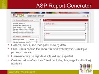 ASP Report Generator Collects, audits, and then posts viewing data Client users access the portal via their web browser – multiple password levels  User-customizable reports displayed and exported Customized interface look & feel (including language localization) available 