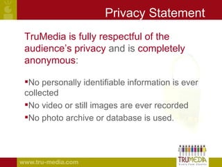 Privacy Statement TruMedia is   fully respectful of the  audience’s privacy  and is  completely anonymous : No personally identifiable information is ever collected No video or still images are ever recorded No photo archive or database is used. 