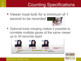 Counting Specifications Viewer must look for a minimum of 1 second to be recorded Optional track merging makes it possible to correlate multiple gazes of the same viewer up to 30 seconds apart : 01 00:01 1 second 30 seconds 1 st  gaze 2 nd  gaze 3 rd  gaze = 1 viewer 