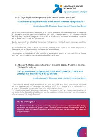 11
2) Protéger le patrimoine personnel de l’entrepreneur individuel
« Au nom du principe de liberté, nous devons aider les entrepreneurs »
Christine LAGARDE, Ministre de l’Economie, de l’Industrie et de l’Emploi
Afin d’encourager la création d’entreprise et leur survie en cas de difficultés financières, la protection
du patrimoine des entrepreneurs individuels est étendue à tous leurs biens fonciers (bâtis et non bâtis)
non affectés à l’usage professionnel. Avant la loi, la protection du patrimoine individuel ne concernait
que la résidence principale de l’entrepreneur.
Quelles que soient ses difficultés financières, l’entrepreneur individuel pourra conserver ses biens
immobiliers personnels.
Afin de faciliter son accès au crédit, il peut aussi renoncer à une partie de ses biens immobiliers au
bénéfice de l’un ou de plusieurs de ses créanciers professionnels.
L’entrepreneur individuel pourra créer une fiducie, à des fins de gestion ou de constitution de sûretés,
alors que cette faculté était jusqu’à présent réservée aux sociétés.
3) Atténuer l’effet des seuils financiers quand la société franchit le seuil de
10 ou de 20 salariés
« La loi élimine les conséquences financières brutales à l’occasion du
passage des seuils de 10 et de 20 salariés »
Christine LAGARDE, Ministre de l’Economie, de l’Industrie et de l’Emploi
La loi crée une période de gel expérimental sur trois ans (jusqu’à fin 2010) et un lissage sur quatre
ans pour les entreprises qui passent un des seuils de 10 ou de 20 salariés. A la fin de l’année 2010,
un rapport d’évaluation permettra de pérenniser ou non cette mesure.
Les cotisations sociales n’augmentent pas lorsque l’entreprise recrute de nouveaux salariés et franchit
ces seuils. Cette disposition s’applique en cas de croissance interne, comme en cas de croissance
externe conduisant à franchir les seuils.
Quels avantages ?
Le franchissement de ces seuils entraînait jusqu’à présent un alourdissement des charges
financières des entreprises qui recrutaient : formation professionnelle, fonds national d’aide au
logement, perte de certains allégements de cotisations sur les bas salaires ou sur les heures
supplémentaires.
 