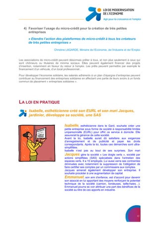 12
4) Favoriser l’usage du micro-crédit pour la création de très petites
entreprises
« Etendre l’action des plateformes de micro-crédit à tous les créateurs
de très petites entreprises »
Christine LAGARDE, Ministre de l’Economie, de l’Industrie et de l’Emploi
Les associations de micro-crédit peuvent désormais prêter à tous, et non plus seulement à ceux qui
sont chômeurs ou titulaires de minima sociaux. Elles peuvent également financer des projets
d’insertion, notamment en faveur du retour à l’emploi. Les prêts peuvent permettre par exemple le
financement d’un véhicule, d’un local professionnel…
Pour développer l’économie solidaire, les salariés adhérents à un plan d’épargne d’entreprise peuvent
contribuer au financement des entreprises solidaires en affectant une partie de leurs avoirs à un fonds
commun de placement « entreprises solidaires ».
LA LOI EN PRATIQUE
Isabelle, esthéticienne créé son EURL et son mari Jacques,
jardinier, développe sa société, une SAS
Isabelle, esthéticienne dans le Gard, souhaite créer une
petite entreprise sous forme de société à responsabilité limitée
unipersonnelle (EURL) pour offrir ce service à domicile. Elle
assurerait la gérance de cette société.
Avant la loi, Isabelle aurait dû satisfaire aux exigences
d’enregistrement et de publicité et payer les droits
correspondants. Après la loi, toutes ces démarches sont ultra-
simplifiées.
Isabelle n’est pas au bout de ses surprises. Son mari
Jacques gère la société « Les doigts verts », société par
actions simplifiées (SAS) spécialisée dans l’entretien des
espaces verts. Il a 10 employés. Lui aussi verra ses contraintes
diminuées avec notamment la suppression de l’obligation de
faire certifier ses comptes par un commissaire aux comptes.
Jacques aimerait également développer son entreprise. Il
souhaite procéder à une augmentation de capital.
Emmanuel, son ami d’enfance, est d’accord pour devenir
son associé en lui apportant des moyens renforçant le potentiel
technique de la société (camion, tondeuses, taille-haies…).
Emmanuel pourra se voir attribuer une part des bénéfices de la
société au titre de ces apports en industrie.
 