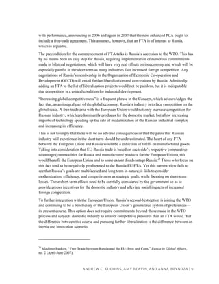 ANDREW C. KUCHINS, AMY BEAVIN, AND ANNA BRYNDZA | 9
with performance, announcing in 2006 and again in 2007 that the new enhanced PCA ought to
include a free-trade agreement. This assumes, however, that an FTA is of interest to Russia,
which is arguable.
The precondition for the commencement of FTA talks is Russia’s accession to the WTO. This has
by no means been an easy step for Russia, requiring implementation of numerous commitments
made in bilateral negotiations, which will have very real effects on its economy and which will be
especially painful in the short term as many industries face increased foreign competition. Any
negotiations of Russia’s membership in the Organization of Economic Co-operation and
Development (OECD) will entail further liberalization and concessions by Russia. Admittedly,
adding an FTA to the list of liberalization projects would not be painless, but it is indisputable
that competition is a critical condition for industrial development.
“Increasing global competitiveness” is a frequent phrase in the Concept, which acknowledges the
fact that, as an integral part of the global economy, Russia’s industry is to face competition on the
global scale. A free-trade area with the European Union would not only increase competition for
Russian industry, which predominantly produces for the domestic market, but allow increasing
imports of technology speeding up the rate of modernization of the Russian industrial complex
and increasing its efficiency.
This is not to imply that there will be no adverse consequences or that the pains that Russian
industry will experience in the short term should be underestimated. The heart of any FTA
between the European Union and Russia would be a reduction of tariffs on manufactured goods.
Taking into consideration that EU-Russia trade is based on each side’s respective comparative
advantage (commodities for Russia and manufactured products for the European Union), this
would benefit the European Union and to some extent disadvantage Russia.20
Those who focus on
this fact tend to be negatively predisposed to the Russia-EU FTA. Yet this narrow view fails to
see that Russia’s goals are multifaceted and long term in nature; it fails to consider
modernization, efficiency, and competiveness as strategic goals, while focusing on short-term
losses. These short-term effects need to be carefully considered by the government so as to
provide proper incentives for the domestic industry and alleviate social impacts of increased
foreign competition.
To further integration with the European Union, Russia’s second-best option is joining the WTO
and continuing to be a beneficiary of the European Union’s generalized system of preferences—
its present course. This option does not require commitments beyond those made in the WTO
process and subjects domestic industry to smaller competitive pressures than an FTA would. Yet
the difference between this course and pursuing further liberalization is the difference between an
inertia and innovation scenario.
20
Vladimir Pankov, “Free Trade between Russia and the EU: Pros and Cons,” Russia in Global Affairs,
no. 2 (April-June 2007).
 
