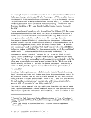10 | RUSSIA’S 2020 STRATEGIC ECONOMIC GOALS
The issue may become more pertinent if the negotiation of a free-trade area between Ukraine and
the European Union prove to be successful. After Ukraine signed a WTO protocol, the European
Union announced the intention of both states to negotiate an FTA. At the time Ukraine chose the
European Union over the proposed Eurasian Common Economic Space (CES), a customs union
with Russia; Russia itself moved forward with the process of creating a customs union with
Belarus and Kazakhstan by 2011 under the umbrella of the Eurasian Economic Community
(EurAsEC).
Progress within EurAsEC virtually precludes the possibility of the EU-Russia FTA. The customs
union implies a common external trade policy, which would be incompatible if only one of its
members were to enter into a free-trade agreement with another party. At the same time, free-
trade agreements between the European Union and the CIS countries put Russia at a
disadvantage. In the case of Ukraine, for example, European manufacturers would gain a cost
advantage from tariff reduction and/or elimination compared to the most-favored-nation (MFN)
tariffs Russian companies will face in Ukraine after Russia accedes to the WTO. At the same
time, Russian industry, such as metallurgy, which already competes with countries like Ukraine
for European markets, would find itself in a disadvantageous position as well. The possibility of
the EU-Ukraine FTA provides an additional incentive to pursue the EU-Russia FTA.
Simultaneously, however, creation of a free-trade area with Ukraine will need to take place,
negating Europe’s cost advantage. Ukraine has already expressed support for this idea: Prime
Minister Yulia Tymoshenko announced during a February cabinet meeting that a key goal of the
cabinet is the creation of a free-trade zone between Russia and Ukraine.21
The Concept looks
forward, proposing the creation of a free-trade zone between the European Union and the CIS
countries in the long term, but at present this does not seem feasible for quite some time.22
The United States
According to the Concept, there appears to be little room for the United States in determining
Russia’s economic future, most likely because of the limited economic engagement between the
two countries in the area of trade. For the U.S. economy, Russia is very much a marginal trade
partner, as its share of trade has remained under 1 percent of the U.S. total since 1992. However,
this small share has become increasingly important in the last few years, accounting for 0.56
percent in 2003, 0.75 percent in 2005, and 0.86 percent in 2007.23
For Russia, U.S.-Russia trade is of more importance because the United States has been one of
Russia’s primary trading partners. But from the Russian perspective, trade with the United States
is becoming less significant in relative terms: it accounted for 5.41 percent of total trade in 1995
21
“Creation of Free Trade Zone between Ukraine and Russia Announced Key Target of Tymoshenko’s
Cabinet,” February 22, 2008, Ukrainske Radio, http://www.nrcu.gov.ua/index.php?id=148&listid=61063.
22
Concept, p. 111.
23
“Foreign Trade Statistics,” U.S. Census Bureau, http://www.census.gov/foreign-trade/balance/
c4621.html#2008.
 
