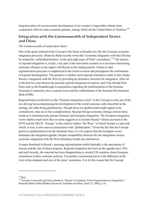 12 | RUSSIA’S 2020 STRATEGIC ECONOMIC GOALS
long-term plans of socioeconomic development of our country is impossible without close
cooperation with our main economic partners, among which are the United States of America.”29
Integration with the Commonwealth of Independent States
and China
The Commonwealth of Independent States
One of the goals outlined in the Concept is the desire to breathe new life into Eurasian economic
integration processes. Deutsche Bank recently wrote that “economic integration with the CIS may
be termed the ‘unfinished business’ of the past eight years of Putin’s presidency.”30
The success
of regional integration is, in fact, a key part of the innovation scenario as it envisions functioning
economic alliances in the region with Russia as the leading partner. Failure to spur
regionalization processes is emphasized in the inertia scenario and presupposes the continuation
of regional disintegration. The question is whether such regional orientation could, in fact, hinder
Russia’s integration with the West by providing an alternative direction for integration. After all,
in the last two years Russia has pursued regional integration in earnest, and it has already born
fruits such as the breakthrough in negotiations regarding the transformation of the Eurasian
Economic Community into a customs union and the establishment of the Eurasian Development
Bank (EDB).
Regionalization (referred to as the “Eurasian integration vector” in the Concept) is only one of the
two driving forces determining the development of the world economic order described in the
strategy, the other being globalization. Though these two global trends might appear to be
contradictory, they are in fact complementary. Russian foreign economic strategy mirrors these
trends as it simultaneously pursues Eurasian and European integration. The European integration
vector implies much more than its name suggests as it includes Russia’s future accession to the
WTO and the OECD. “Europe” in this context implies “the West,” of which Europe is a part and
which, in turn, is also seen as synonymous with “globalization.” Given the fact that the Concept
perceives globalization to be the dominant force, it is no surprise that the European vector
dominates the integration agenda. Despite compatibility between the two integration vectors,
economic integration with the West ultimately trumps any alternatives.
A major drawback to Russia’s pursuing regionalization whole heartedly is the uncertainty of
success and the rate of future progress. Regional integration has been on the agenda since 1991,
and until recently, the outcome has been disappointing as several CIS countries chose European
orientations in their economic policies. Yet another constraining factor is the difference in the
level of development and size of the states’ economies. It is for this reason that the Concept
29
Ibid.
30
Yaroslav Lissovolik and Irina Lebedeva, “Russia’s Comeback: From Fragmentation to Integration,”
Deutsche Bank Global Markets Research, Frankfurt am Main, April 21, 2008, p. 16.
 
